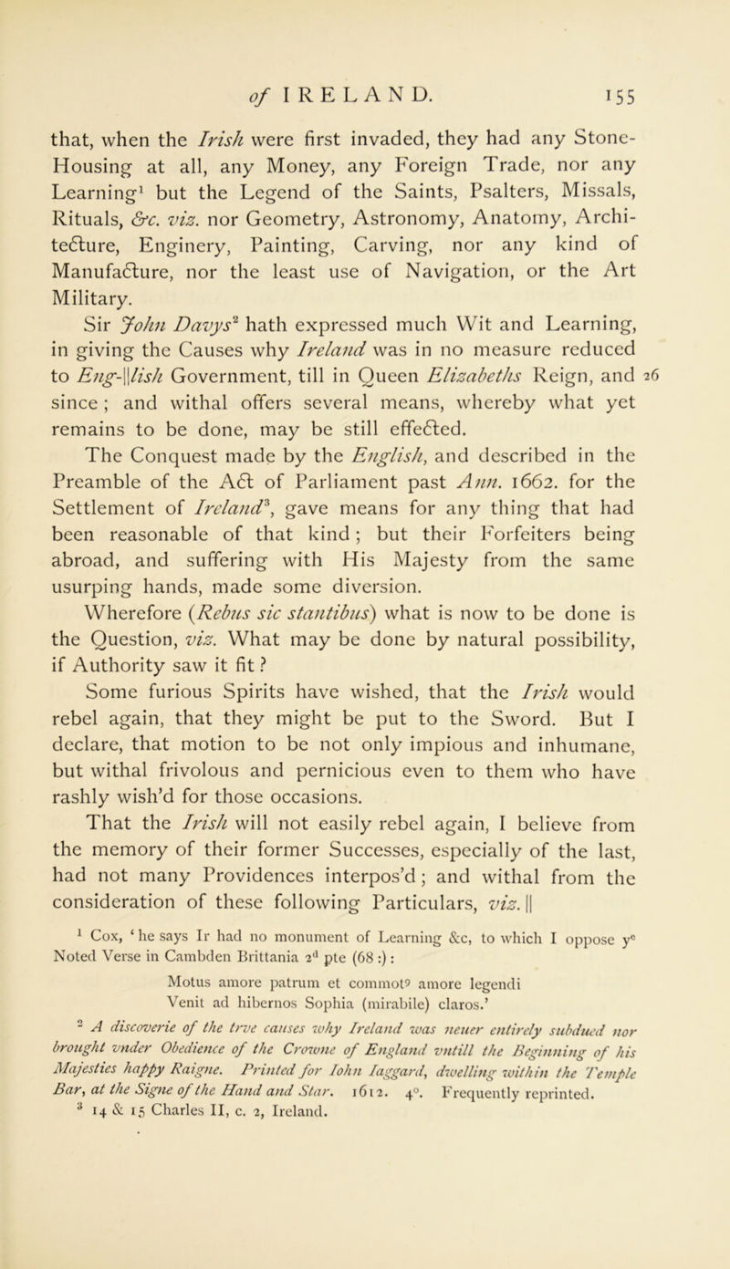 that, when the Irish were first invaded, they had any Stone- Housing at all, any Money, any Foreign Trade, nor any Learning1 but the Legend of the Saints, Psalters, Missals, Rituals, &c. viz. nor Geometry, Astronomy, Anatomy, Archi- tecture, Enginery, Painting, Carving, nor any kind of Manufacture, nor the least use of Navigation, or the Art Military. Sir John Davys2 hath expressed much Wit and Learning, in giving the Causes why Ireland was in no measure reduced to Eng-fish Government, till in Queen Elizabeths Reign, and 26 since ; and withal offers several means, whereby what yet remains to be done, may be still effected. The Conquest made by the English, and described in the Preamble of the Act of Parliament past Ann. 1662. for the Settlement of Ireland3, gave means for any thing that had been reasonable of that kind; but their Forfeiters being abroad, and suffering with His Majesty from the same usurping hands, made some diversion. Wherefore (Rebns sic stantibus) what is now to be done is the Question, viz. What may be done by natural possibility, if Authority saw it fit ? Some furious Spirits have wished, that the Irish would rebel again, that they might be put to the Sword. But I declare, that motion to be not only impious and inhumane, but withal frivolous and pernicious even to them who have rashly wish’d for those occasions. That the Irish will not easily rebel again, I believe from the memory of their former Successes, especially of the last, had not many Providences interpos’d; and withal from the consideration of these following Particulars, viz. || 1 Cox, ‘ he says Ir had no monument of Learning &c, to which I oppose yc Noted Verse in Cambden Brittania 2d pte (68 :): Motus amore patrum et commote amore legendi Venit ad hibernos Sophia (mirabile) claros.’ 2 A discoverie of the true causes why Ireland was neuer entirely subdued nor brought vnder Obedience of the Crowne of England vntill the Beginning of his Majesties happy Raigne. Printed for John laggard, dwelling within the Temple Bar, at the Signe of the Hand and Star. 1612. 40. Frequently reprinted. s 14 & 15 Charles II, c. 2, Ireland.