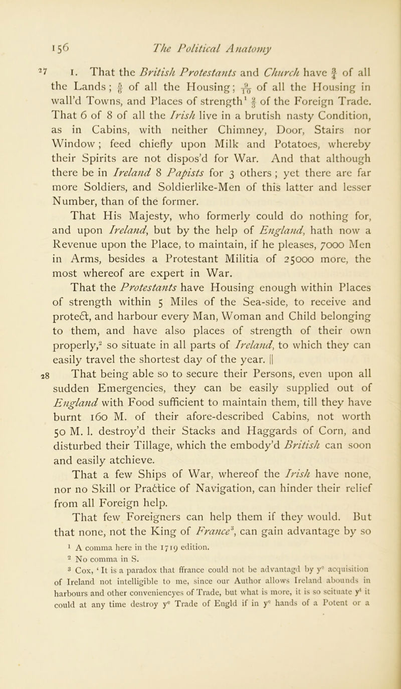 21 I. That the British Protestants and Church have J of all the Lands; § of all the Housing; T9^ of all the Housing in wall’d Towns, and Places of strength1 § of the Foreign Trade. That 6 of 8 of all the Irish live in a brutish nasty Condition, as in Cabins, with neither Chimney, Door, Stairs nor Window; feed chiefly upon Milk and Potatoes, whereby their Spirits are not dispos’d for War. And that although there be in Ireland 8 Papists for 3 others ; yet there are far more Soldiers, and Soldierlike-Men of this latter and lesser Number, than of the former. That His Majesty, who formerly could do nothing for, and upon Ireland, but by the help of England, hath now a Revenue upon the Place, to maintain, if he pleases, 7000 Men in Arms, besides a Protestant Militia of 25000 more, the most whereof are expert in War. That the Protestants have Housing enough within Places of strength within 5 Miles of the Sea-side, to receive and protedl, and harbour every Man, Woman and Child belonging to them, and have also places of strength of their own properly,2 so situate in all parts of Ireland, to which they can easily travel the shortest day of the year. || 28 That being able so to secure their Persons, even upon all sudden Emergencies, they can be easily supplied out of England with Food sufficient to maintain them, till they have burnt 160 M. of their afore-described Cabins, not worth 50 M. 1. destroy’d their Stacks and Haggards of Corn, and disturbed their Tillage, which the embody’d British can soon and easily atchieve. That a few Ships of War, whereof the Irish have none, nor no Skill or Pra6tice of Navigation, can hinder their relief from all Foreign help. That few Foreigners can help them if they would. But that none, not the King of France\ can gain advantage by so 1 A comma here in the 1719 edition. 2 No comma in S. 3 Cox, ‘ It is a paradox that ffrance could not be advantagd by yc acquisition of Ireland not intelligible to me, since our Author allows Ireland abounds in harbours and other conveniencyes of Trade, but what is more, it is so scituate y' it could at any time destroy yc Trade of Engld if in ye hands of a Potent or a