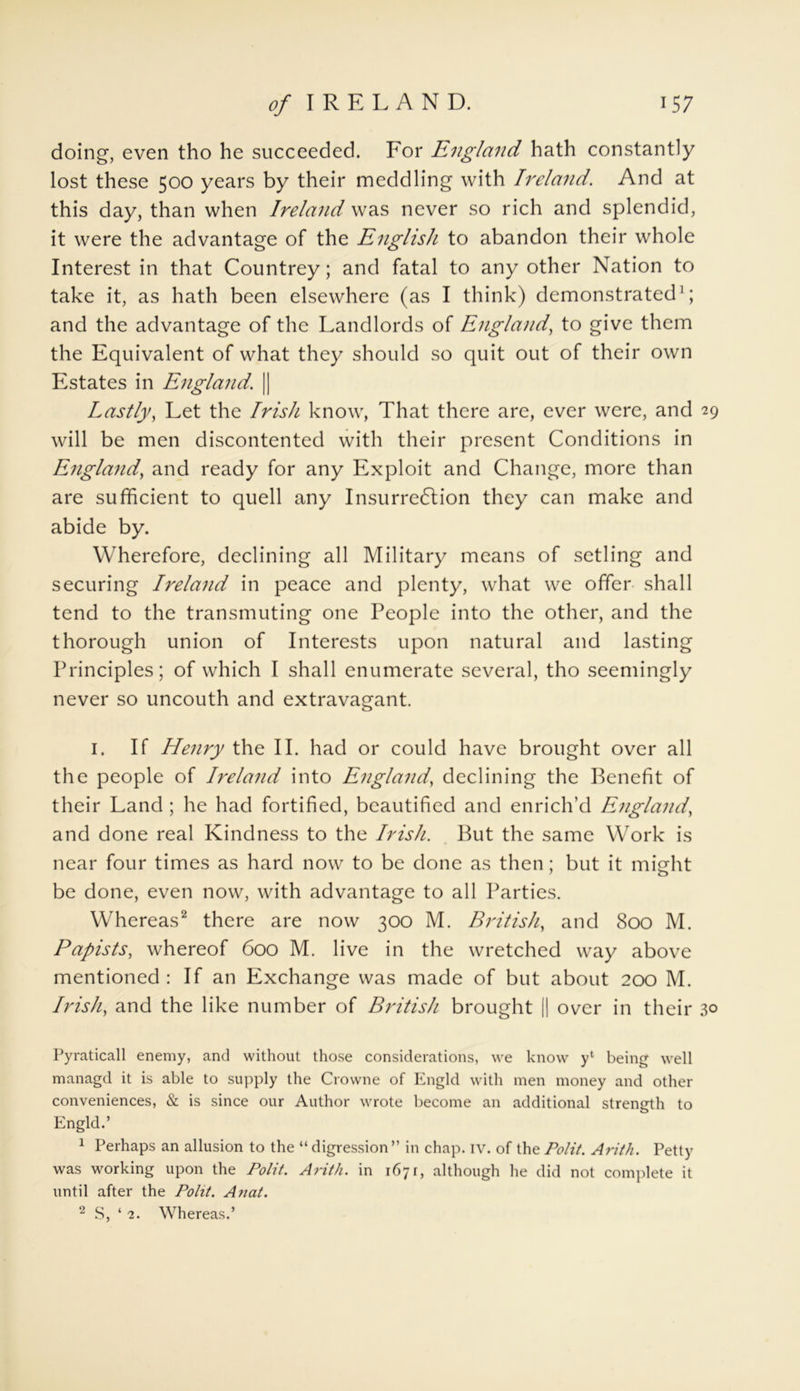 doing, even tho he succeeded. For England hath constantly lost these 500 years by their meddling with Ireland. And at this day, than when Ireland was never so rich and splendid, it were the advantage of the English to abandon their whole Interest in that Countrey; and fatal to any other Nation to take it, as hath been elsewhere (as I think) demonstrated1; and the advantage of the Landlords of England, to give them the Equivalent of what they should so quit out of their own Estates in England. | Lastly, Let the Irish know, That there are, ever were, and 29 will be men discontented with their present Conditions in England, and ready for any Exploit and Change, more than are sufficient to quell any Insurrection they can make and abide by. Wherefore, declining all Military means of setling and securing Ireland in peace and plenty, what we offer shall tend to the transmuting one People into the other, and the thorough union of Interests upon natural and lasting Principles; of which I shall enumerate several, tho seemingly never so uncouth and extravagant. 1. If Henry the II. had or could have brought over all the people of Ireland into England, declining the Benefit of their Land ; he had fortified, beautified and enrich’d England, and done real Kindness to the Irish. But the same Work is near four times as hard now to be done as then; but it misrht be done, even now, with advantage to all Parties. Whereas2 there are now 300 M. British, and 800 M. Papists, whereof 600 M. live in the wretched way above mentioned: If an Exchange was made of but about 200 M. Irish, and the like number of British brought || over in their 30 Pyraticall enemy, and without those considerations, we know y‘ being well managd it is able to supply the Crowne of Engld with men money and other conveniences, & is since our Author wrote become an additional strength to Engld.’ 1 Perhaps an allusion to the “ digression” in chap. iv. of the Polit. Arith. Petty was working upon the Polit. Arith. in 1671, although he did not complete it until after the Polit. Anat. 2 S, ‘ 2. Whereas.’