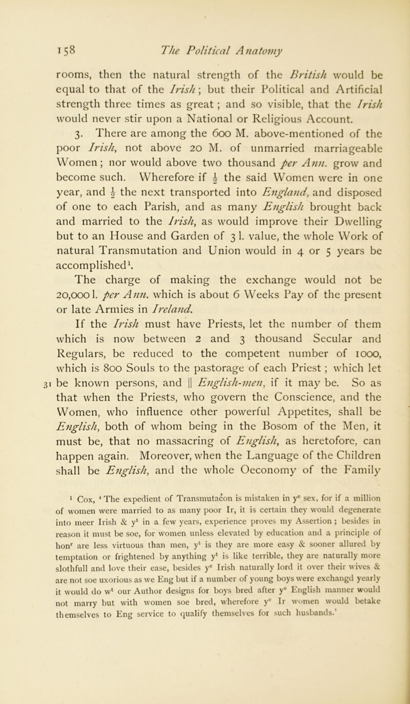 rooms, then the natural strength of the British would be equal to that of the Irish; but their Political and Artificial strength three times as great ; and so visible, that the Irish would never stir upon a National or Religious Account. 3. There are among the 600 M. above-mentioned of the poor Irish, not above 20 M. of unmarried marriageable Women; nor would above two thousand per Ann. grow and become such. Wherefore if \ the said Women were in one year, and J the next transported into England, and disposed of one to each Parish, and as many English brought back and married to the Irish, as would improve their Dwelling but to an House and Garden of 3 1. value, the whole Work of natural Transmutation and Union would in 4 or 5 years be accomplished1. The charge of making the exchange would not be 20,0001. per Ann. which is about 6 Weeks Pay of the present or late Armies in Ireland. If the Irish must have Priests, let the number of them which is now between 2 and 3 thousand Secular and Regulars, be reduced to the competent number of 1000, which is 800 Souls to the pastorage of each Priest; which let be known persons, and || English-men, if it may be. So as that when the Priests, who govern the Conscience, and the Women, who influence other powerful Appetites, shall be English, both of whom being in the Bosom of the Men, it must be, that no massacring of English} as heretofore, can happen again. Moreover, when the Language of the Children shall be English, and the whole Oeconomy of the Family 1 Cox, ‘ The expedient of Transmutacon is mistaken in ye sex, for if a million of women were married to as many poor Ir, it is certain they would degenerate into meer Irish & y‘ in a few years, experience proves my Assertion ; besides in reason it must be soe, for women unless elevated by education and a principle of honr are less virtuous than men, yl is they are more easy & sooner allured by temptation or frightened by anything yt is like terrible, they are naturally more slothfull and love their ease, besides ye Irish naturally lord it over their wives & are not soe uxorious as we Eng but if a number of young boys were exchangd yearly it would do wfc our Author designs for boys bred after ye English manner would not marry but with women soe bred, wherefore ye Ir women would betake themselves to Eng service to qualify themselves for such husbands.’