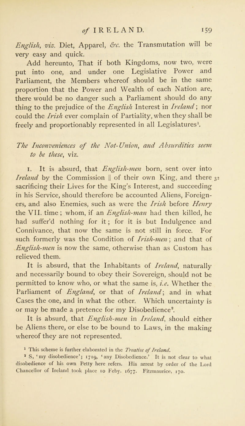 English, viz. Diet, Apparel, &c. the Transmutation will be very easy and quick. Add hereunto, That if both Kingdoms, now two, were put into one, and under one Legislative Power and Parliament, the Members whereof should be in the same proportion that the Power and Wealth of each Nation are, there would be no danger such a Parliament should do any thing to the prejudice of the English Interest in Ireland; nor could the Irish ever complain of Partiality, when they shall be freely and proportionably represented in all Legislatures1. The Inconveniences of the Not-Union, and Absurdities seem to be these, viz. i. It is absurd, that English-men born, sent over into Ireland by the Commission || of their own King, and there 32 sacrificing their Lives for the King’s Interest, and succeeding in his Service, should therefore be accounted Aliens, I7oreign- ers, and also Enemies, such as were the Irish before Henry the VII. time; whom, if an English-inan had then killed, he had suffer’d nothing for it ; for it is but Indulgence and Connivance, that now the same is not still in force. For such formerly was the Condition of Irish-men; and that of English-men is now the same, otherwise than as Custom has relieved them. It is absurd, that the Inhabitants of Ireland, naturally and necessarily bound to obey their Sovereign, should not be permitted to know who, or what the same is, i.e. Whether the Parliament of England, or that of Ireland; and in what Cases the one, and in what the other. Which uncertainty is or may be made a pretence for my Disobedience2 * *. It is absurd, that English-men in Ireland, should either be Aliens there, or else to be bound to Laws, in the making whereof they are not represented. 1 This scheme is further elaborated in the Treatise of Ireland. 2 S, ‘my disobedience’; 1719, ‘any Disobedience.’ It is not clear to what disobedience of his own Petty here refers. His arrest by order of the Lord Chancellor of Ireland took place 10 Feby. 1677. Fitzmaurice, 170.