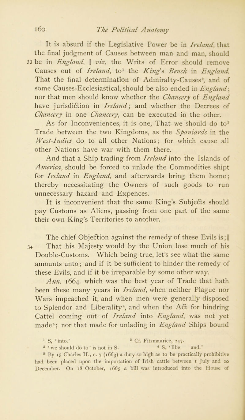 It is absurd if the Legislative Power be in Ireland, that the final judgment of Causes between man and man, should 33 be in England, || viz. the Writs of Error should remove Causes out of Ireland, to1 the Kings Bench in England. That the final determination of Admiralty-Causes2, and of some Causes-Ecclesiastical, should be also ended in England; nor that men should know whether the Chancery of England have jurisdiction in Ireland; and whether the Decrees of Chancery in one Chancery, can be executed in the other. As for Inconveniences, it is one, That we should do to3 Trade between the two Kingdoms, as the Spaniards in the West-Indies do to all other Nations; for which cause all other Nations have war with them there. And that a Ship trading from Ireland into the Islands of America, should be forced to unlade the Commodities shipt for Ireland in England, and afterwards bring them home; thereby necessitating the Owners of such goods to run unnecessary hazard and Expences. It is inconvenient that the same King’s SubjeCls should pay Customs as Aliens, passing from one part of the same their own King’s Territories to another. The chief Objection against the remedy of these Evils is; || 34 That his Majesty would by the Union lose much of his Double-Customs. Which being true, let’s see what the same amounts unto; and if it be sufficient to hinder the remedy of these Evils, and if it be irreparable by some other way. Ann. 1664. which was the best year of Trade that hath been these many years in Ireland, when neither Plague nor Wars impeached it, and when men were generally disposed to Splendor and Liberality4, and when the A Cl for hindring Cattel coming out of Ireland into England, was not yet made5; nor that made for unlading in England Ships bound 1 S, ‘into.’ 2 Cf. Fitzmaurice, 247. 3 ‘we should do to’ is not in S. 4 S, ‘ libe and.’ 5 By 15 Charles II., c. 7 (1663) a duty so high as to be practically prohibitive had been placed upon the importation of Irish cattle between 1 July and 20