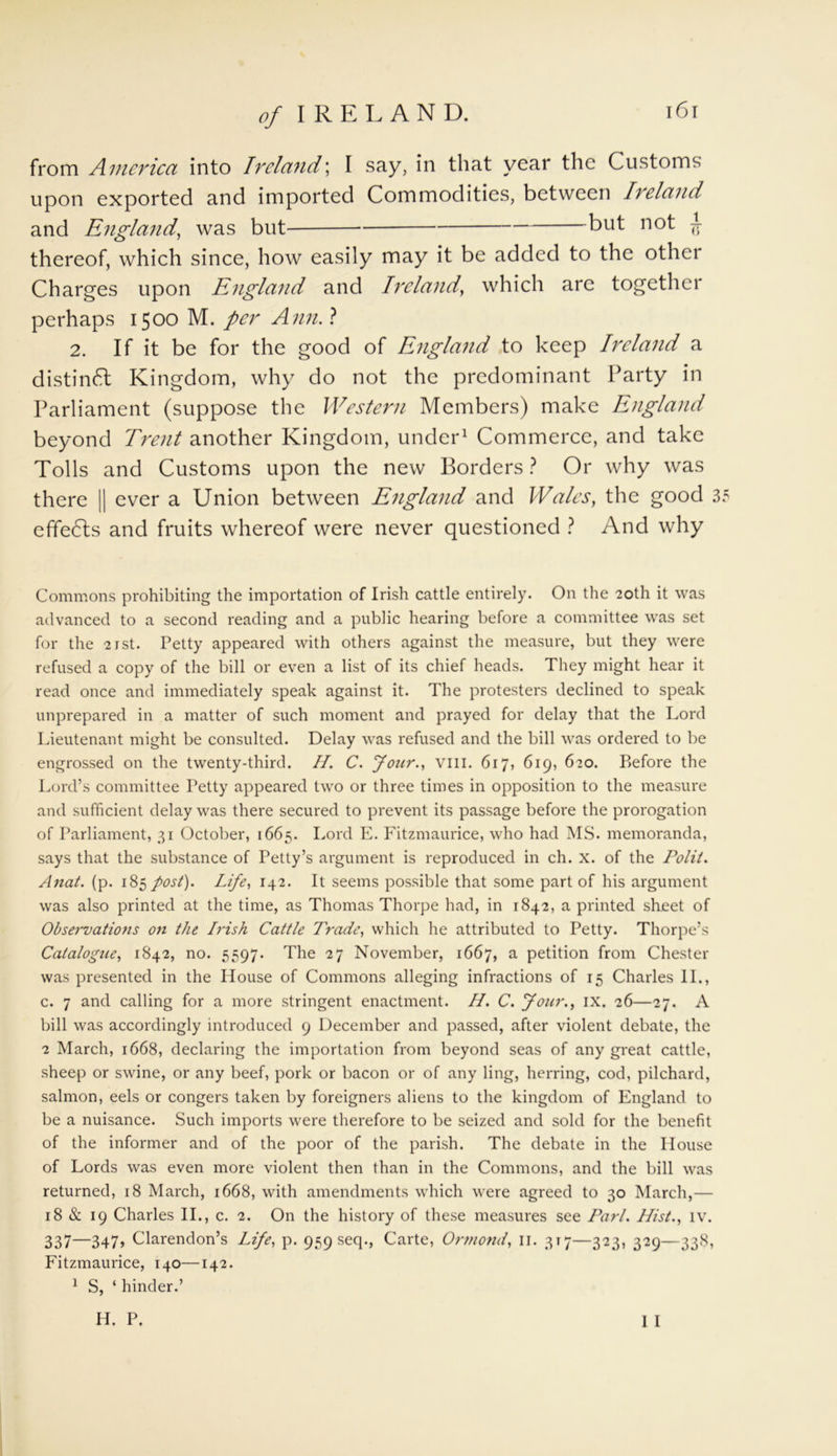 from America into Ireland; I say, in that year the Customs upon exported and imported Commodities, between Ireland and England, was but but not jr thereof, which since, how easily may it be added to the othci Charges upon England and Ireland, which are together perhaps 1500 M. per Ann. ? 2. If it be for the good of England to keep Ireland a distinct Kingdom, why do not the predominant Party in Parliament (suppose the Western Members) make England beyond Trent another Kingdom, under1 Commerce, and take Tolls and Customs upon the new Borders ? Or why was there || ever a Union between England and Wales, the good 35 effedls and fruits whereof were never questioned ? And why Commons prohibiting the importation of Irish cattle entirely. On the 20th it was advanced to a second reading and a public hearing before a committee was set for the 21 st. Petty appeared with others against the measure, but they were refused a copy of the bill or even a list of its chief heads. They might hear it read once and immediately speak against it. The protesters declined to speak unprepared in a matter of such moment and prayed for delay that the Lord Lieutenant might be consulted. Delay was refused and the bill was ordered to be engrossed on the twenty-third. H. C. four., VIII. 617, 619, 620. P>efore the Lord’s committee Petty appeared two or three times in opposition to the measure and sufficient delay was there secured to prevent its passage before the prorogation of Parliament, 31 October, 1665. Lord E. Fitzmaurice, who had MS. memoranda, says that the substance of Petty’s argument is reproduced in ch. x. of the Polit. Anat. (p. 185 post). Life, 142. It seems possible that some part of his argument was also printed at the time, as Thomas Thorpe had, in 1842, a printed sheet of Observations on the Irish Cattle Trade, which he attributed to Petty. Thorpe’s Catalogue, 1842, no. 5597. The 27 November, 1667, a petition from Chester was presented in the House of Commons alleging infractions of 15 Charles II., c. 7 and calling for a more stringent enactment. H. C. Jour., IX. 26—27. A bill was accordingly introduced 9 December and passed, after violent debate, the 2 March, 1668, declaring the importation from beyond seas of any great cattle, sheep or swine, or any beef, pork or bacon or of any ling, herring, cod, pilchard, salmon, eels or congers taken by foreigners aliens to the kingdom of England to be a nuisance. Such imports were therefore to be seized and sold for the benefit of the informer and of the poor of the parish. The debate in the House of Lords was even more violent then than in the Commons, and the bill was returned, 18 March, 1668, with amendments which were agreed to 30 March,— 18 & 19 Charles II., c. 2. On the history of these measures see Pari. Hist., iv. 337—347> Clarendon’s Life, p. 959 seq., Carte, Ormond, 11. 317—323, 329—338, Fitzmaurice, 140—142. 1 S, ‘ hinder.’ I I H. P,