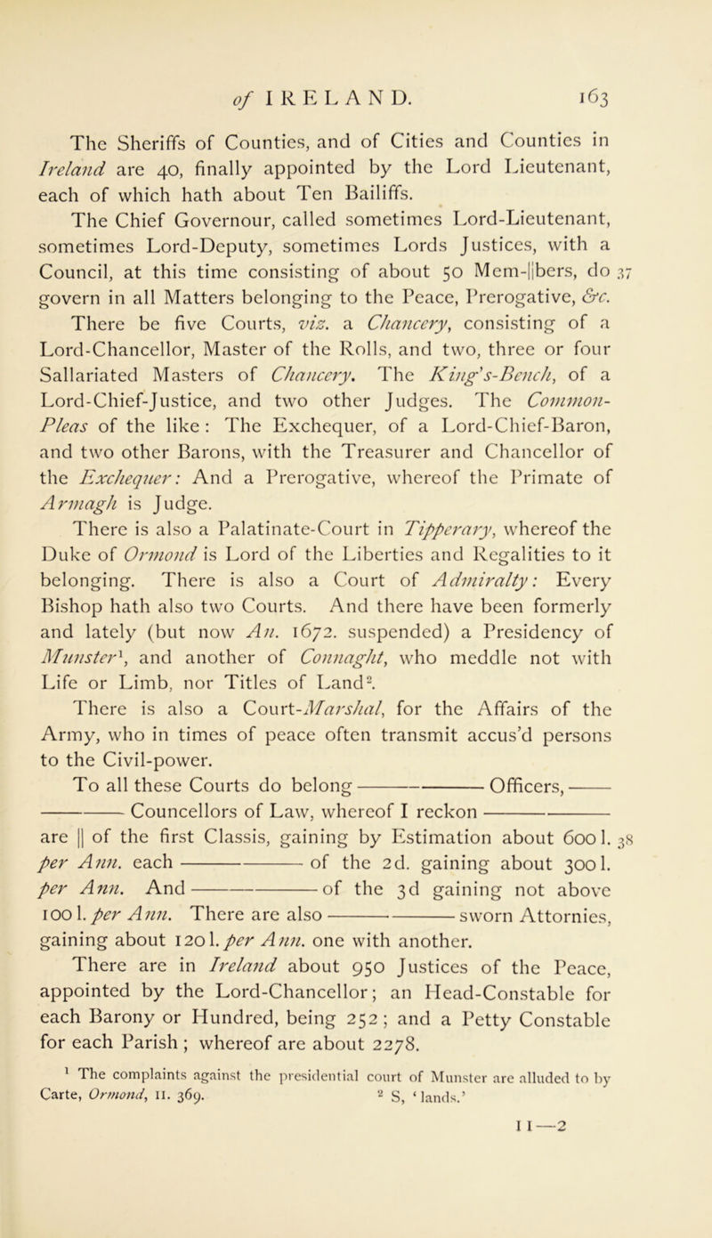 The Sheriffs of Counties, and of Cities and Counties in Ireland are 40, finally appointed by the Lord Lieutenant, each of which hath about Ten Bailiffs. The Chief Governour, called sometimes Lord-Lieutenant, sometimes Lord-Deputy, sometimes Lords Justices, with a Council, at this time consisting of about 50 Mcm-||bers, do 37 govern in all Matters belonging to the Peace, Prerogative, &c. There be five Courts, viz. a Chancery, consisting of a Lord-Chancellor, Master of the Rolls, and two, three or four Sallariated Masters of Chancery. The King s-Bench, of a Lord-Chief-Justice, and two other Judges. The Common- Pleas of the like : The Exchequer, of a Lord-Chief-Baron, and two other Barons, with the Treasurer and Chancellor of the Exchequer: And a Prerogative, whereof the Primate of Armagh is Judge. There is also a Palatinate-Court in Tipperary, whereof the Duke of Ormond is Lord of the Liberties and Regalities to it belonging. There is also a Court of Admiralty: Every Bishop hath also two Courts. And there have been formerly and lately (but now An. 1672. suspended) a Presidency of Munster1, and another of Connaght, who meddle not with Life or Limb, nor Titles of Land2. There is also a Court-Marshal, for the Affairs of the Army, who in times of peace often transmit accus’d persons to the Civil-power. To all these Courts do belong Officers, Councellors of Law, whereof I reckon are || of the first Classis, gaining by Estimation about 600 1. 38 per Ann. each of the 2d. gaining about 3001. per Ann. And of the 3d gaining not above iool.per Ann. There are also sworn Attornies, gaining about 120I.per Ann. one with another. There are in Ireland about 950 Justices of the Peace, appointed by the Lord-Chancellor; an Head-Constable for each Barony or Hundred, being 252; and a Petty Constable for each Parish ; whereof are about 2278. 1 The complaints against the presidential court of Munster are alluded to by Carte, Ormond, II. 369. a S, ‘lands.’ I I—2