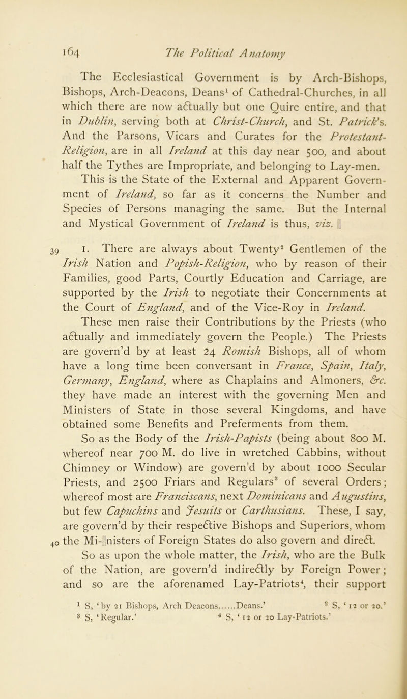 The Ecclesiastical Government is by Arch-Bishops, Bishops, Arch-Deacons, Deans1 of Cathedral-Churches, in all which there are now adlually but one Quire entire, and that in Dublin, serving both at Christ-Churchy and St. Patrick's. And the Parsons, Vicars and Curates for the Protestant- Religion, are in all Ireland at this day near 500, and about half the Tythes are Impropriate, and belonging to Lay-men. This is the State of the External and Apparent Govern- ment of Ireland, so far as it concerns the Number and Species of Persons managing the same. But the Internal and Mystical Government of Ireland is thus, viz. || 39 1. There are always about Twenty2 Gentlemen of the Irish Nation and Popish-Religion, who by reason of their Families, good Parts, Courtly Education and Carriage, are supported by the Irish to negotiate their Concernments at the Court of England, and of the Vice-Roy in Ireland. These men raise their Contributions by the Priests (who actually and immediately govern the People.) The Priests are govern’d by at least 24 Romish Bishops, all of whom have a long time been conversant in France, Spam, Italy, Germany, England, where as Chaplains and Almoners, &c. they have made an interest with the governing Men and Ministers of State in those several Kingdoms, and have obtained some Benefits and Preferments from them. So as the Body of the Iidsh-Papists (being about 800 M. whereof near 700 M. do live in wretched Cabbins, without Chimney or Window) are govern’d by about 1000 Secular Priests, and 2500 PTiars and Regulars3 of several Orders; whereof most are Franciscans, next Dominicans and Augustins, but few Capuchins and Jesuits or Carthusians. These, I say, are govern’d by their respective Bishops and Superiors, whom 40 the Mi-||nisters of Foreign States do also govern and direCt. So as upon the whole matter, the Irish, who are the Bulk of the Nation, are govern’d indireCtly by Foreign Power; and so are the aforenamed Lay-Patriots4, their support 1 S, ‘by 21 Bishops, Arch Deacons Deans.’ 2 S, ‘ 12 or 20.’ 3 S, ‘Regular.’ 4 S, ‘ 12 or 20 Lay-Patriots.’