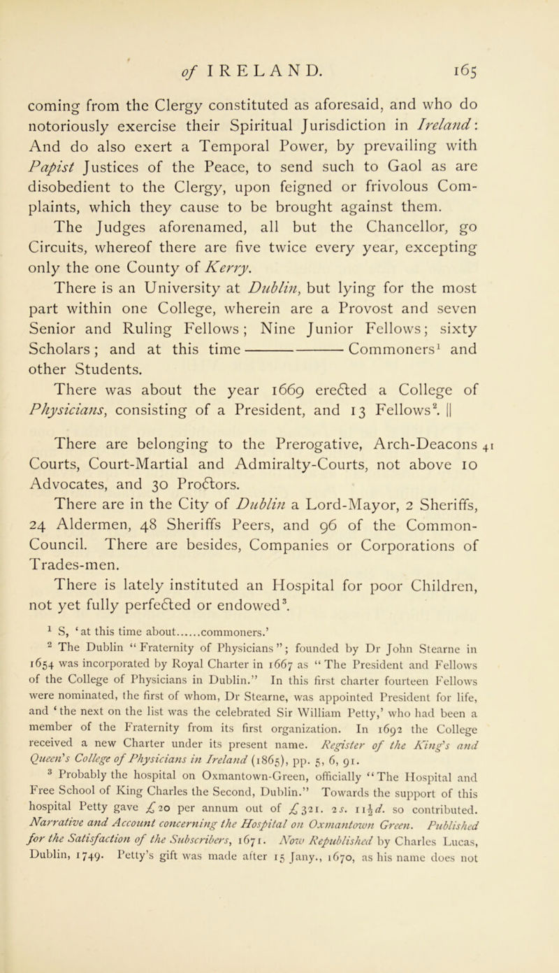 coming from the Clergy constituted as aforesaid, and who do notoriously exercise their Spiritual Jurisdiction in Ireland'. And do also exert a Temporal Power, by prevailing with Papist Justices of the Peace, to send such to Gaol as are disobedient to the Clergy, upon feigned or frivolous Com- plaints, which they cause to be brought against them. The Judges aforenamed, all but the Chancellor, go Circuits, whereof there are five twice every year, excepting only the one County of Kerry. There is an University at Dublin, but lying for the most part within one College, wherein are a Provost and seven Senior and Ruling Fellows; Nine Junior Fellows; sixty Scholars; and at this time Commoners1 and other Students. There was about the year 1669 eredled a College of Physicians, consisting of a President, and 13 Fellows2. || There are belonging to the Prerogative, Arch-Deacons 41 Courts, Court-Martial and Admiralty-Courts, not above 10 Advocates, and 30 Prodlors. There are in the City of Dublin a Lord-Mayor, 2 Sheriffs, 24 Aldermen, 48 Sheriffs Peers, and 96 of the Common- Council. There are besides, Companies or Corporations of Trades-men. There is lately instituted an Hospital for poor Children, not yet fully perfedted or endowed3. 1 S, ‘at this time about commoners.’ 2 The Dublin “Fraternity of Physicians”; founded by Dr John Stearne in 1654 was incorporated by Royal Charter in 1667 as “ The President and Fellows of the College of Physicians in Dublin.” In this first charter fourteen Fellows were nominated, the first of whom, Dr Stearne, was appointed President for life, and ‘ the next on the list was the celebrated Sir William Petty,’ who had been a member of the Fraternity from its first organization. In 1692 the College received a new Charter under its present name. Register of the King's and Queen's College of Physicians in Ireland (1865), pp. 5, 6, 91. 3 Probably the hospital on Oxmantown-Green, officially “The Hospital and Free School of King Charles the Second, Dublin.” Towards the support of this hospital Petty gave £20 per annum out of £521. 2s. n\d. so contributed. Narrative and Account concerning the Hospital on Oxmantown Green. Published for the Satisfaction of the Subscribers, 1671- Arow Republished by Charles Lucas, Dublin, 1749* Petty’s gift was made alter 15 [any., 1670, as his name does not