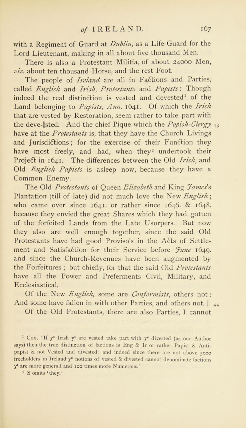 with a Regiment of Guard at Dublin, as a Life-Guard for the Lord Lieutenant, making in all about five thousand Men. There is also a Protestant Militia, of about 24000 Men, viz, about ten thousand Horse, and the rest Foot. The people of Ireland are all in Factions and Parties, called English and Irish, Protestants and Papists: I hough indeed the real distinction is vested and devested1 of the Land belonging to Papists, Ann. 1641. Of which the Irish that are vested by Restoration, seem rather to take part with the deve-||sted. And the chief Pique which the Popish-Clergy 43 have at the Protestants is, that they have the Church Livings and Jurisdictions ; for the exercise of their Function they have most freely, and had, when they2 undertook their Project in 1641. The differences between the Old Irish, and Old English Papists is asleep now, because they have a Common Enemy. The Old Protestants of Queen Elizabeth and King James’s Plantation (till of late) did not much love the New English ; who came over since 1641. or rather since 1646. & 1648. because they envied the great Shares which they had gotten of the forfeited Lands from the Late Usurpers. But now they also are well enough together, since the said Old Protestants have had good Proviso’s in the A6ls of Settle- ment and Satisfaction for their Service before June 1649. and since the Church-Revenues have been augmented by the Forfeitures ; but chiefly, for that the said Old Protestants have all the Power and Preferments Civil, Military, and Ecclesiastical. Of the New English, some are Conformists, others not : And some have fallen in with other Parties, and others not. || 44 Of the Old Protestants, there are also Parties, I cannot 1 Cox, ‘ If ye Irish yfc are vested take part with yc divested (as our Author says) then the true distinction of factions is Eng & Ir or rather Papist & Anti- papist & not Vested and divested: and indeed since there are not above ’,ooo freeholders in Ireland ye notions of vested & divested cannot denominate factions y* are more generall and 100 times more Numerous.’ 2 S omits ‘ they. ’