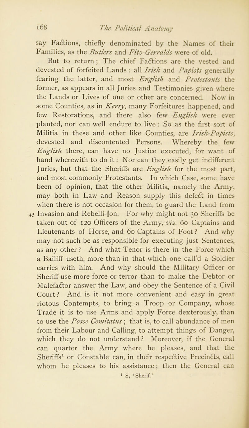 say FaCtions, chiefly denominated by the Names of their Families, as the Butlers and Fitz-Gerralds were of old. But to return ; The chief Fa6lions are the vested and devested of forfeited Lands : all Irish and Papists generally fearing the latter, and most English and Protestants the former, as appears in all Juries and Testimonies given where the Lands or Lives of one or other are concerned. Now in some Counties, as in Kerry, many Forfeitures happened, and few Restorations, and there also few English were ever planted, nor can well endure to live: So as the first sort of Militia in these and other like Counties, are Irish-Papists, devested and discontented Persons. Whereby the few English there, can have no Justice executed, for want of hand wherewith to do it: Nor can they easily get indifferent Juries, but that the Sheriffs are English for the most part, and most commonly Protestants. In which Case, some have been of opinion, that the other Militia, namely the Army, may both in Law and Reason supply this defeCt in times when there is not occasion for them, to guard the Land from 45 Invasion and Rebelli-i|on. For why might not 30 Sheriffs be taken out of 120 Officers of the Army, viz. 60 Captains and Lieutenants of Horse, and 60 Captains of Foot ? And why may not such be as responsible for executing just Sentences, as any other? And what Tenor is there in the Force which a Bailiff useth, more than in that which one call’d a Soldier carries with him. And why should the Military Officer or Sheriff use more force or terror than to make the Debtor or Malefactor answer the Law, and obey the Sentence of a Civil Court ? And is it not more convenient and easy in great riotous Contempts, to bring a Troop or Company, whose Trade it is to use Arms and apply Force dexterously, than to use the Posse Comitatus; that is, to call abundance of men from their Labour and Calling, to attempt things of Danger, which they do not understand ? Moreover, if the General can quarter the Army where he pleases, and that the Sheriffs1 or Constable can, in their respective PrecinCts, call whom he pleases to his assistance; then the General can 1 S, ‘Sherif.’