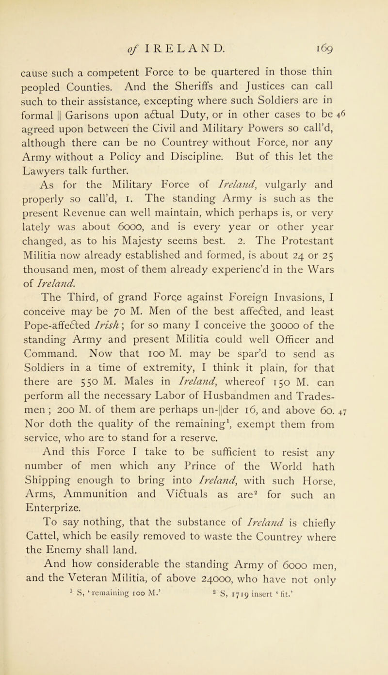 cause such a competent Force to be quartered in those thin peopled Counties. And the Sheriffs and Justices can call such to their assistance, excepting where such Soldiers are in formal || Garisons upon adlual Duty, or in other cases to be agreed upon between the Civil and Military Powers so call’d, although there can be no Countrey without P'orce, nor any Army without a Policy and Discipline. But of this let the Lawyers talk further. As for the Military P'orce of Ireland, vulgarly and properly so call’d, 1. The standing Army is such as the present Revenue can well maintain, which perhaps is, or very lately was about 6000, and is every year or other year changed, as to his Majesty seems best. 2. The Protestant Militia now already established and formed, is about 24 or 25 thousand men, most of them already experienc’d in the Wars of Ireland. The Third, of grand Force against I7oreign Invasions, I conceive may be 70 M. Men of the best affedled, and least Pope-affe6ted Irish; for so many I conceive the 30000 of the standing Army and present Militia could well Officer and Command. Now that 100 M. may be spar’d to send as Soldiers in a time of extremity, I think it plain, for that there are 55° M. Males in Ireland, whereof 150 M. can perform all the necessary Labor of Husbandmen and Trades- men ; 200 M. of them are perhaps un-|[der 16, and above 60. 47 Nor doth the quality of the remaining1, exempt them from service, who are to stand for a reserve. And this Force I take to be sufficient to resist any number of men which any Prince of the World hath Shipping enough to bring into Ireland, with such Ilorse, Arms, Ammunition and Vi6luals as are2 for such an Enterprize. To say nothing, that the substance of Ireland is chiefly Cattel, which be easily removed to waste the Countrey where the Enemy shall land. And how considerable the standing Army of 6000 men, and the Veteran Militia, of above 24000, who have not only 1 S, ‘remaining 100 M.’ 2 S, 1719 insert ‘fit.’
