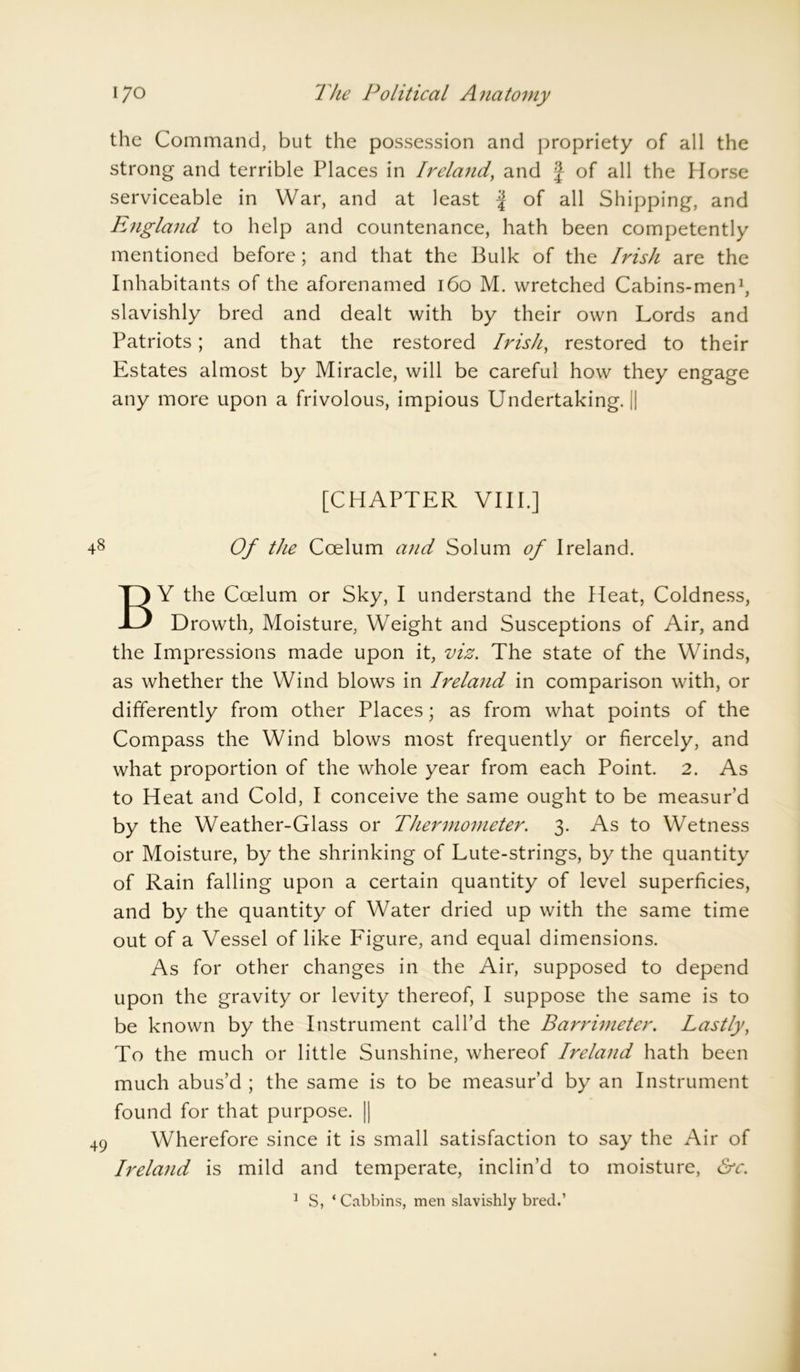 the Command, but the possession and propriety of all the strong and terrible Places in Ireland, and J of all the Horse serviceable in War, and at least | of all Shipping, and England to help and countenance, hath been competently mentioned before; and that the Bulk of the Irish are the Inhabitants of the aforenamed 160 M. wretched Cabins-men1, slavishly bred and dealt with by their own Lords and Patriots; and that the restored Irish, restored to their Estates almost by Miracle, will be careful how they engage any more upon a frivolous, impious Undertaking.il [CHAPTER VIII.] 48 Of the Ccelum and Solum of Ireland. BY the Coelum or Sky, I understand the Heat, Coldness, Drowth, Moisture, Weight and Susceptions of Air, and the Impressions made upon it, viz. The state of the Winds, as whether the Wind blows in Ireland in comparison with, or differently from other Places; as from what points of the Compass the Wind blows most frequently or fiercely, and what proportion of the whole year from each Point. 2. As to Heat and Cold, I conceive the same ought to be measur’d by the Weather-Glass or Thermometer. 3. As to Wetness or Moisture, by the shrinking of Lute-strings, by the quantity of Rain falling upon a certain quantity of level superficies, and by the quantity of Water dried up with the same time out of a Vessel of like Figure, and equal dimensions. As for other changes in the Air, supposed to depend upon the gravity or levity thereof, I suppose the same is to be known by the Instrument call’d the Barrimeter. Lastly, To the much or little Sunshine, whereof Ireland hath been much abus’d ; the same is to be measur’d by an Instrument found for that purpose. || 49 Wherefore since it is small satisfaction to say the Air of Ireland is mild and temperate, inclin’d to moisture, &c. 1 S, * Cabbins, men slavishly bred.’