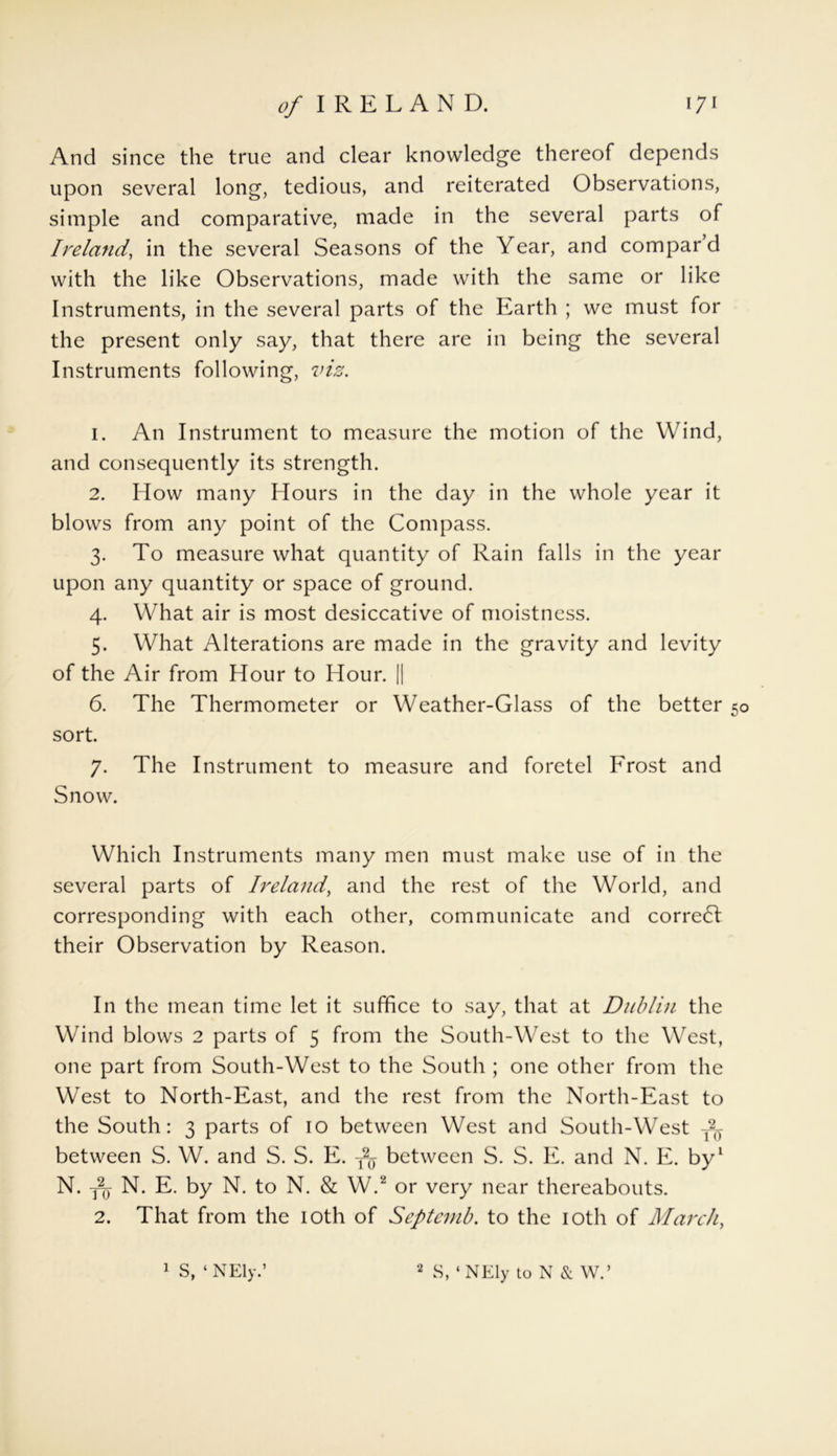 And since the true and clear knowledge thereof depends upon several long, tedious, and reiterated Observations, simple and comparative, made in the several parts of Ireland, in the several Seasons of the Year, and compar d with the like Observations, made with the same or like Instruments, in the several parts of the Earth ; we must for the present only say, that there are in being the several Instruments following, viz. 1. An Instrument to measure the motion of the Wind, and consequently its strength. 2. How many Hours in the day in the whole year it blows from any point of the Compass. 3. To measure what quantity of Rain falls in the year upon any quantity or space of ground. 4. What air is most desiccative of moistness. 5. What Alterations are made in the gravity and levity of the Air from Hour to Hour. || 6. The Thermometer or Weather-Glass of the better 50 sort. 7. The Instrument to measure and foretel Frost and Snow. Which Instruments many men must make use of in the several parts of Ireland, and the rest of the World, and corresponding with each other, communicate and correct their Observation by Reason. In the mean time let it suffice to say, that at Dublin the Wind blows 2 parts of 5 from the South-West to the West, one part from South-West to the South ; one other from the West to North-East, and the rest from the North-East to the South: 3 parts of 10 between West and South-West T2T between S. W. and S. S. E. T2y between S. S. E. and N. E. by1 N. fy N. E. by N. to N. & W.2 or very near thereabouts. 2. That from the 10th of Septcmb. to the 10th of March,
