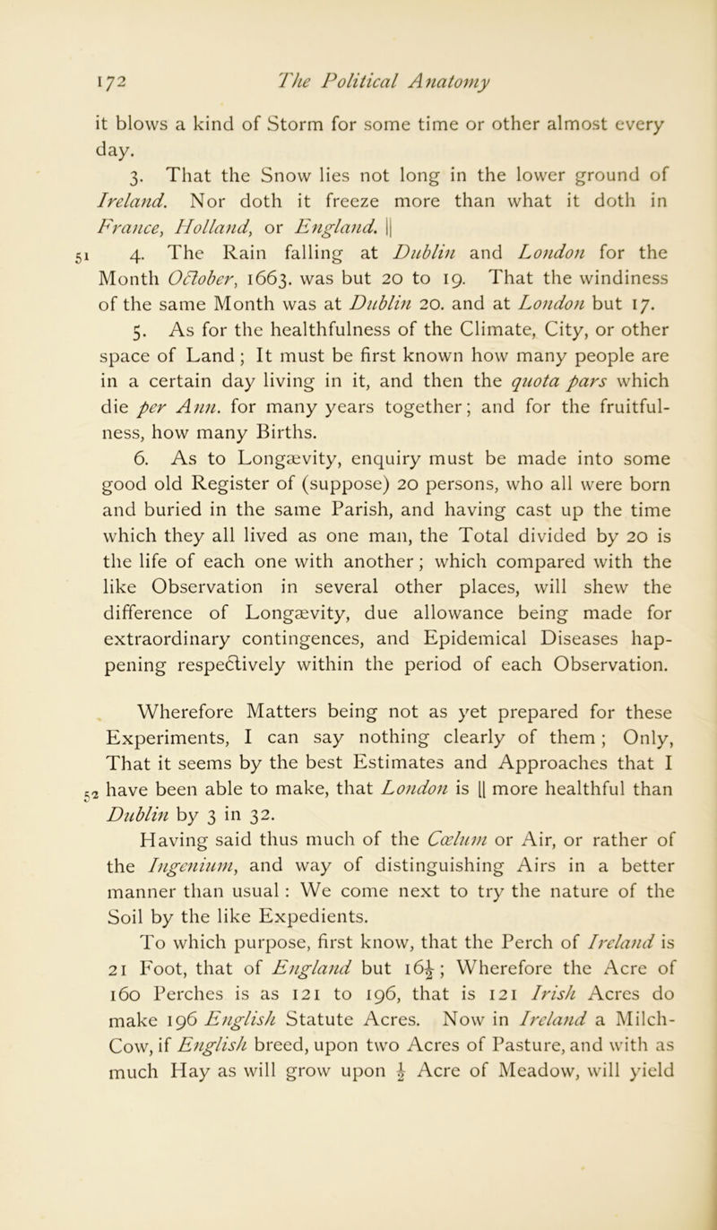 it blows a kind of Storm for some time or other almost every day. 3. That the Snow lies not long in the lower ground of Ireland. Nor doth it freeze more than what it doth in France, Holland, or England. || 1 4. The Rain falling at Dublin and London for the Month OTtober, 1663. was but 20 to 19. That the windiness of the same Month was at Dublin 20. and at London but 17. 5. As for the healthfulness of the Climate, City, or other space of Land; It must be first known how many people are in a certain day living in it, and then the quota pars which die per Ann. for many years together; and for the fruitful- ness, how many Births. 6. As to Longaevity, enquiry must be made into some good old Register of (suppose) 20 persons, who all were born and buried in the same Parish, and having cast up the time which they all lived as one man, the Total divided by 20 is the life of each one with another; which compared with the like Observation in several other places, will shew the difference of Longaevity, due allowance being made for extraordinary contingences, and Epidemical Diseases hap- pening respectively within the period of each Observation. Wherefore Matters being not as yet prepared for these Experiments, I can say nothing clearly of them; Only, That it seems by the best Estimates and Approaches that I have been able to make, that London is [| more healthful than Dublin by 3 in 32. Having said thus much of the Cozlum or Air, or rather of the Ingenium, and way of distinguishing Airs in a better manner than usual : We come next to try the nature of the Soil by the like Expedients. To which purpose, first know, that the Perch of Ireland is 21 Foot, that of England but 16J; Wherefore the Acre of 160 Perches is as 121 to 196, that is 121 Irish Acres do make 196 English Statute Acres. Now in Ireland a Milch- Cow, if English breed, upon two Acres of Pasture, and with as much Hay as will grow upon J Acre of Meadow, will yield