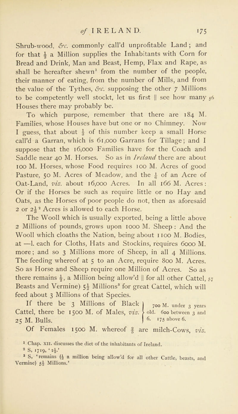 Shrub-wood, &c. commonly call’d unprofitable Land ; and for that £ a Million supplies the Inhabitants with Corn for Bread and Drink, Man and Beast, Hemp, Flax and Rape, as shall be hereafter shewn1 from the number of the people, their manner of eating, from the number of Mills, and from the value of the Tythes, &c. supposing the other 7 Millions to be competently well stockt, let us first || see how many 56 Houses there may probably be. To which purpose, remember that there are 184 M. Families, whose Houses have but one or no Chimney. Now 1 guess, that about £ of this number keep a small Horse call’d a Garran, which is 61,000 Garrans for Tillage; and I suppose that the 16,000 Families have for the Coach and Saddle near 40 M. Horses. So as in Ireland there are about 100 M. Horses, whose Food requires ioo M. Acres of good Pasture, 50 M. Acres of Meadow, and the £ of an Acre of Oat-Land, viz. about 16,000 Acres. In all 166 M. Acres: Or if the Horses be such as require little or no Hay and Oats, as the Horses of poor people do not, then as aforesaid 2 or 2£ 2 Acres is allowed to each Horse. The Wooll which is usually exported, being a little above 2 Millions of pounds, grows upon 1000 M. Sheep : And the Wooll which cloaths the Nation, being about 1100 M. Bodies, at —1. each for Cloths, Hats and Stockins, requires 6000 M. more; and so 3 Millions more of Sheep, in all 4 Millions. The feeding whereof at 5 to an Acre, require 800 M. Acres. So as Horse and Sheep require one Million of Acres. So as there remains £, a Million being allow’d || for all other Cattel, 57 Beasts and Vermine) Millions3 for great Cattel, which will feed about 3 Millions of that Species. If there be 3 Millions of Black Cattel, there be 1500 M. of Males, viz. 25 M. Bulls. Of Females 1500 M. whereof § are milch-Cows, viz. 700 M. under 3 years old. 600 between 3 and 6. 175 above 6. 1 Chap. xii. discusses the diet of the inhabitants of Ireland. 2 S, 1719, ‘i\: 3 S, ‘remains a million being allow’d for all other Cattle, beasts, and Vermine) 5^ Millions.’