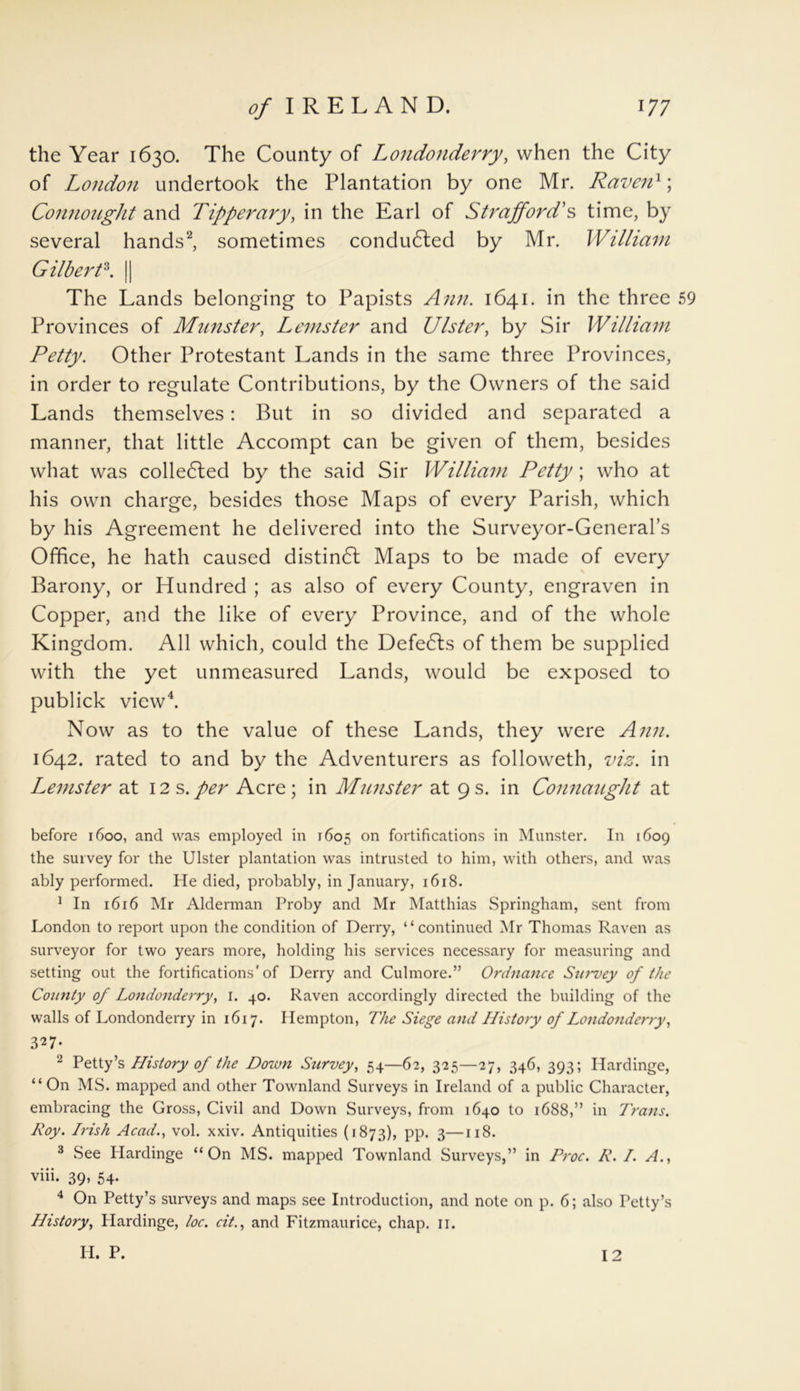 the Year 1630. The County of Londonderry, when the City of London undertook the Plantation by one Mr. Raven1; Connought and Tipperary, in the Earl of Strafford's time, by several hands2, sometimes conducted by Mr. William Gilbert3. || The Lands belonging to Papists Ann. 1641. in the three 59 Provinces of Minister, Lemster and Ulster, by Sir William Petty. Other Protestant Lands in the same three Provinces, in order to regulate Contributions, by the Owners of the said Lands themselves: But in so divided and separated a manner, that little Accompt can be given of them, besides what was colledted by the said Sir William Petty; who at his own charge, besides those Maps of every Parish, which by his Agreement he delivered into the Surveyor-General’s Office, he hath caused distindl Maps to be made of every Barony, or Hundred ; as also of every County, engraven in Copper, and the like of every Province, and of the whole Kingdom. All which, could the Defeats of them be supplied with the yet unmeasured Lands, would be exposed to publick view4. Now as to the value of these Lands, they were Ann. 1642. rated to and by the Adventurers as followeth, viz. in Lemster at 12s.per Acre; in Munster at 9s. in Connaught at before 1600, and was employed in 1605 on fortifications in Munster. In 1609 the survey for the Ulster plantation was intrusted to him, with others, and was ably performed. He died, probably, in January, 1618. 1 In 1616 Mr Alderman Proby and Mr Matthias Springham, sent from London to report upon the condition of Derry, “continued Mr Thomas Raven as surveyor for two years more, holding his services necessary for measuring and setting out the fortifications'of Derry and Culmore.” Ordnance Survey of the County of Londonderry, 1. 40. Raven accordingly directed the building of the walls of Londonderry in 1617. Hempton, The Siege and History of Londonderry, 327- 2 Petty’s History of the Down Survey, 54—62, 325—27, 346, 393; Ilardinge, “On MS. mapped and other Townland Surveys in Ireland of a public Character, embracing the Gross, Civil and Down Surveys, from 1640 to 1688,” in Trans. Roy. Irish Acad., vol. xxiv. Antiquities (1873), pp. 3—118. 3 See Ilardinge “On MS. mapped Townland Surveys,” in Proc. R. I. A., viii. 39, 54. 4 On Petty’s surveys and maps see Introduction, and note on p. 6; also Petty’s History, Ilardinge, loc. cit., and Fitzmaurice, chap. 11. H. P. 12