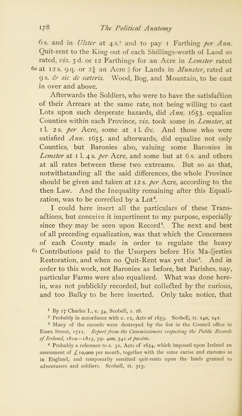 6s. and in Ulster at 4 s.1 and to pay 1 Farthing per Ann. Quit-rent to the King out of each Shillings-worth of Land so rated, viz. 3d. or 12 Farthings for an Acre in Leinster rated 60 at 12 s. 9 q. or 2\ an Acre || for Lands in Munster, rated at 9 s. & sic de cceteris. Wood, Bog, and Mountain, to be cast in over and above. Afterwards the Soldiers, who were to have the satisfaction of their Arrears at the same rate, not being willing to cast Lots upon such desperate hazards, did Ann. 1653. equalize Counties within each Province, viz. took some in Leinster, at 1 1. 2 s. per Acre, some at 1 1. &c. And those who were satisfied Ann. 1655. and afterwards, did equalize not only Counties, but Baronies also, valuing some Baronies in Leinster at 1 1. 4 s. per Acre, and some but at 6 s. and others at all rates between these two extreams. But so as that, notwithstanding all the said differences, the whole Province should be given and taken at 12 s. per Acre, according to the then Law. And the Inequality remaining after this Equali- zation, was to be corrected by a Lot2. I could here insert all the particulars of these Trans- actions, but conceive it impertinent to my purpose, especially since they may be seen upon Record3. The next and best of all preceding equalization, was that which the Concernees of each County made in order to regulate the heavy 61 Contributions paid to the Usurpers before His Ma-||jesties Restoration, and when no Quit-Rent was yet due4. And in order to this work, not Baronies as before, but Parishes, nay, particular Farms were also equalized. What was done here- in, was not publickly recorded, but collected by the curious, and too Bulky to be here inserted. Only take notice, that 1 By 17 Charles I., c. 34, Scobell, 1. 26. 2 Probably in accordance with c. 12, Acts of 1653. Scobell, II. 240, 242. 3 Many of the records were destroyed by the fire in the Council office in Essex Street, 1711. Report from the Commissioners respecting the Public Records of Ireland, 1810—1815, pp. 400, 541 et passim. 4 Probably a reference to c. 32, Acts of 1654, which imposed upon Ireland an assessment of ;£ 10,000 per month, together with the same excise and customs as in England, and temporarily remitted quit-rents upon the lands granted to adventurers and soldiers. Scobell, II. 313.