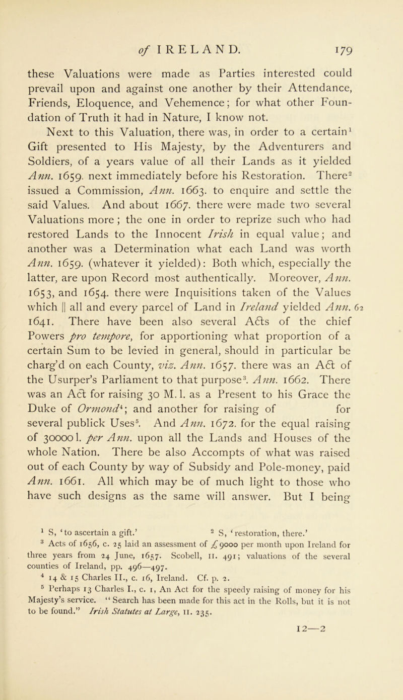 these Valuations were made as Parties interested could prevail upon and against one another by their Attendance, Friends, Eloquence, and Vehemence; for what other Foun- dation of Truth it had in Nature, I know not. Next to this Valuation, there was, in order to a certain1 Gift presented to His Majesty, by the Adventurers and Soldiers, of a years value of all their Lands as it yielded Ann. 1659. next immediately before his Restoration. There2 issued a Commission, Ann. 1663. to enquire and settle the said Values. And about 1667. there were made two several Valuations more ; the one in order to reprize such who had restored Lands to the Innocent Irish in equal value; and another was a Determination what each Land was worth Ann. 1659. (whatever it yielded): Both which, especially the latter, are upon Record most authentically. Moreover, Ann. 1653, and 1654. there were Inquisitions taken of the Values which || all and every parcel of Land in Ireland yielded Ann. 62 1641. There have been also several A6ts of the chief Powers pro tempore, for apportioning what proportion of a certain Sum to be levied in general, should in particular be charg’d on each County, viz. Ann. 1657. there was an A6t of the Usurper’s Parliament to that purpose3. Ami. 1662. There was an Acl for raising 30 M. 1. as a Present to his Grace the Duke of Ormondx\ and another for raising of for several publick Uses5. And Ann. 1672. for the equal raising of 300001. per Ann. upon all the Lands and Houses of the whole Nation. There be also Accompts of what was raised out of each County by way of Subsidy and Pole-money, paid Ann. 1661. All which may be of much light to those who have such designs as the same will answer. But I being 1 S, ‘to ascertain a gift.’ 2 S, ‘restoration, there.’ 3 Acts of 1656, c. 25 laid an assessment of ^9000 per month upon Ireland for three years from 24 June, 1657. Scobell, II. 491; valuations of the several counties of Ireland, pp. 496—497. 4 14 & 15 Charles II., c. 16, Ireland. Cf. p. 2. 5 Perhaps 13 Charles I., c. 1, An Act for the speedy raising of money for his Majesty’s service. “ Search has been made for this act in the Rolls, but it is not to be found.” Irish Statutes at Large, II. 235. 12—2