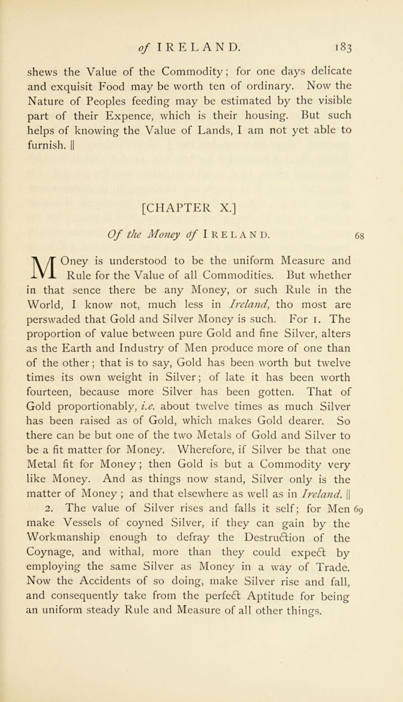 shews the Value of the Commodity; for one days delicate and exquisit Food may be worth ten of ordinary. Now the Nature of Peoples feeding may be estimated by the visible part of their Expence, which is their housing. But such helps of knowing the Value of Lands, I am not yet able to furnish. || [CHAPTER X.] Of the Money Of IRELAND. 68 MOney is understood to be the uniform Measure and Rule for the Value of all Commodities. But whether in that sence there be any Money, or such Rule in the World, I know not, much less in Ireland, tho most are perswaded that Gold and Silver Money is such. For 1. The proportion of value between pure Gold and fine Silver, alters as the Earth and Industry of Men produce more of one than of the other; that is to say, Gold has been worth but twelve times its own weight in Silver; of late it has been worth fourteen, because more Silver has been gotten. That of Gold proportionably, i.e. about twelve times as much Silver has been raised as of Gold, which makes Gold dearer. So there can be but one of the two Metals of Gold and Silver to be a fit matter for Money. Wherefore, if Silver be that one Metal fit for Money ; then Gold is but a Commodity very like Money. And as things now stand, Silver only is the matter of Money ; and that elsewhere as well as in Ireland. || 2. The value of Silver rises and falls it self; for Men 69 make Vessels of coyned Silver, if they can gain by the Workmanship enough to defray the Destruction of the Coynage, and withal, more than they could expect by employing the same Silver as Money in a way of Trade. Now the Accidents of so doing, make Silver rise and fall, and consequently take from the perfect Aptitude for being an uniform steady Rule and Measure of all other things.