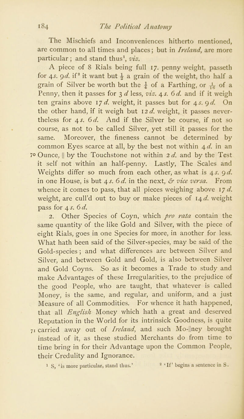 The Mischiefs and Inconveniences hitherto mentioned, are common to all times and places; but in Ireland, are more particular; and stand thus1, viz. A piece of 8 Rials being full 17. penny weight, passeth for 4s. 9d. if2 it want but \ a grain of the weight, tho half a grain of Silver be worth but the J of a Farthing, or ^ of a Penny, then it passes for 3 d less, viz. 4 s. 6 d. and if it weigh ten grains above \J d. weight, it passes but for 4 s. 9 d. On the other hand, if it weigh but 12 d. weight, it passes never- theless for 4^. 6d. And if the Silver be course, if not so course, as not to be called Silver, yet still it passes for the same. Moreover, the fineness cannot be determined by common Eyes scarce at all, by the best not within 4 d. in an 0 Ounce, || by the Touchstone not within 2 d. and by the Test it self not within an half-penny. Lastly, The Scales and Weights differ so much from each other, as what is 4 s. 9 d. in one House, is but 4^. 6 d. in the next, & vice versa. From whence it comes to pass, that all pieces weighing above 17 d. weight, are cull’d out to buy or make pieces of 14 d. weight pass for 4 s. 6d. 2. Other Species of Coyn, which pro rata contain the same quantity of the like Gold and Silver, with the piece of eight Rials, goes in one Species for more, in another for less. What hath been said of the Silver-species, may be said of the Gold-species ; and what differences are between Silver and Silver, and between Gold and Gold, is also between Silver and Gold Coyns. So as it becomes a Trade to study and make Advantages of these Irregularities, to the prejudice of the good People, who are taught, that whatever is called Money, is the same, and regular, and uniform, and a just Measure of all Commodities. For whence it hath happened, that all English Money which hath a great and deserved Reputation in the World for its intrinsick Goodness, is quite 1 carried away out of Ireland, and such Mo-||ney brought instead of it, as these studied Merchants do from time to time bring in for their Advantage upon the Common People, their Credulity and Ignorance. 1 S, ‘is more particular, stand thus.’ 2 ‘ If ’ begins a sentence in S.