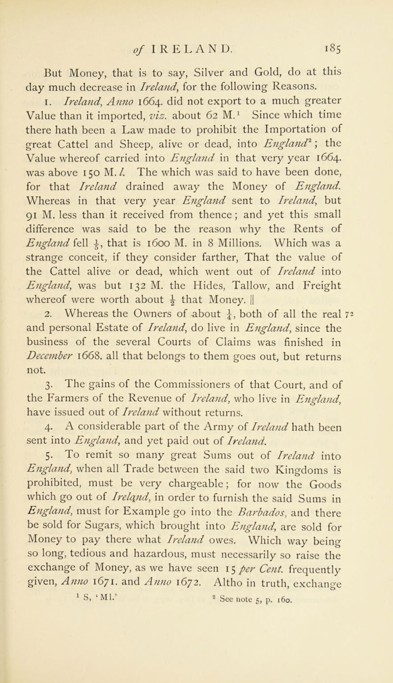 But Money, that is to say, Silver and Gold, do at this day much decrease in Ireland, for the following Reasons. 1. Ireland, Anno 1664. did not export to a much greater Value than it imported, viz. about 62 M.1 Since which time there hath been a Law made to prohibit the Importation of great Cattel and Sheep, alive or dead, into England2; the Value whereof carried into England in that very year 1664. was above 150 M./. The which was said to have been done, for that Ireland drained away the Money of England. Whereas in that very year England sent to Ireland, but 91 M. less than it received from thence; and yet this small difference was said to be the reason why the Rents of England fell 1, that is 1600 M. in 8 Millions. Which was a strange conceit, if they consider farther, That the value of the Cattel alive or dead, which went out of Ireland into England, was but 132 M. the Hides, Tallow, and Freight whereof were worth about \ that Money. j| 2. Whereas the Owners of-about both of all the real 72 and personal Estate of Ireland, do live in England, since the business of the several Courts of Claims was finished in December 1668. all that belongs to them goes out, but returns not. 3. The gains of the Commissioners of that Court, and of the Farmers of the Revenue of Ireland, who live in England, have issued out of Ireland without returns. 4. A considerable part of the Army of Ireland hath been sent into England, and yet paid out of Ireland. 5. To remit so many great Sums out of Ireland into England, when all Trade between the said two Kingdoms is prohibited, must be very chargeable; for now the Goods which go out of Irehyid, in order to furnish the said Sums in England, must for Example go into the Barbados, and there be sold for Sugars, which brought into England, are sold for Money to pay there what Ireland owes. Which way being so long, tedious and hazardous, must necessarily so raise the exchange of Money, as we have seen 15 per Cent, frequently given, Anno 1671. and Anno 1672. Altho in truth, exchange 1 S, ‘ Ml.’ 2 See note 5, p. 160.