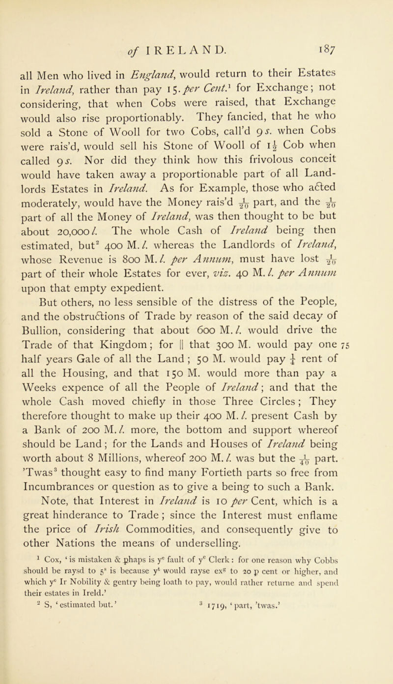 all Men who lived in England, would return to their Estates in Ireland, rather than pay 15.per Cent! for Exchange; not considering, that when Cobs were raised, that Exchange would also rise proportionably. They fancied, that he who sold a Stone of Wooll for two Cobs, call’d gs. when Cobs were rais’d, would sell his Stone of Wooll of Cob when called gs. Nor did they think how this frivolous conceit would have taken away a proportionable part of all Land- lords Estates in Ireland. As for Example, those who aCted moderately, would have the Money rais’d ^ part, and the -J<j part of all the Money of Ireland, was then thought to be but about 20,00o l. The whole Cash of Ireland being then estimated, but2 400 M./. whereas the Landlords of Ireland, whose Revenue is 800 M. L per Annum, must have lost part of their whole Estates for ever, viz. 40 M. 1. per Annum upon that empty expedient. But others, no less sensible of the distress of the People, and the obstructions of Trade by reason of the said decay of Bullion, considering that about 600 M. /. would drive the Trade of that Kingdom; for || that 300 M. would pay one 75 half years Gale of all the Land ; 50 M. would pay J rent of all the Housing, and that 150 M. would more than pay a Weeks expence of all the People of Ireland; and that the whole Cash moved chiefly in those Three Circles; They therefore thought to make up their 400 M. /. present Cash by a Bank of 200 M. /. more, the bottom and support whereof should be Land; for the Lands and Houses of Ireland being worth about 8 Millions, whereof 200 M./. was but the ^ part. ’Twas3 thought easy to find many Fortieth parts so free from Incumbrances or question as to give a being to such a Bank. Note, that Interest in Ireland is 10 per Cent, which is a great hinderance to Trade; since the Interest must enflame the price of Irish Commodities, and consequently give to other Nations the means of underselling. 1 Cox, * is mistaken & phaps is ye fault of ye Clerk: for one reason why Cobbs should be raysd to 58 is because p would rayse exg to 20 p cent or higher, and which ye Ir Nobility & gentry being loath to pay, would rather returne and spend their estates in Ireld.’ 2 S, ‘ estimated but. ’ 1719, ‘part, ’twas.’