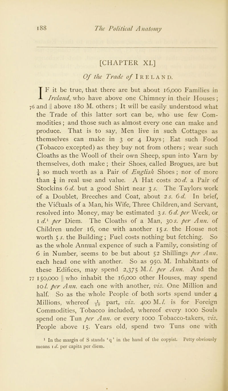 [CHAPTER XI.] Of the Trade of Ireland. IF it be true, that there are but about 16,000 Families in Ireland, who have above one Chimney in their Houses ; 76 and |! above 180 M. others; It will be easily understood what the Trade of this latter sort can be, who use few Com- modities ; and those such as almost every one can make and produce. That is to say, Men live in such Cottages as themselves can make in 3 or 4 Days; Eat such Food (Tobacco excepted) as they buy not from others ; wear such Cloaths as the Wooll of their own Sheep, spun into Yarn by themselves, doth make ; their Shoes, called Brogues, are but £ so much worth as a Pair of English Shoes ; nor of more than \ in real use and value. A Hat costs 20 d. a Pair of Stockins 6 d. but a good Shirt near 3 s. The Taylors work of a Doublet, Breeches and Coat, about 2 s. 6 d. In brief, the Victuals of a Man, his Wife, Three Children, and Servant, resolved into Money, may be estimated $s. 6 d. per Week, or 1 d} per Diem. The Cloaths of a Man, 30 .r. per Ann. of Children under 16, one with another i$s. the House not worth 5 s. the Building ; Fuel costs nothing but fetching. So as the whole Annual expence of such a Family, consisting of 6 in Number, seems to be but about 52 Shillings per Ann. each head one with another. So as 950. M. Inhabitants of these Edifices, may spend 2,375 M./. per Ann. And the 77 150,000 || who inhabit the 16,000 other Houses, may spend 101. per Ann. each one with another, viz. One Million and half. So as the whole People of both sorts spend under 4 Millions, whereof T\ part, viz. 400 M. /. is for Foreign Commodities, Tobacco included, whereof every 1000 Souls spend one Tun per Ann. or every 1000 Tobacco-takers, viz. People above 15. Years old, spend two Tuns one with 1 In the margin of S stands ‘ q ’ in the hand of the copyist. Petty obviously means id. per capita per diem.