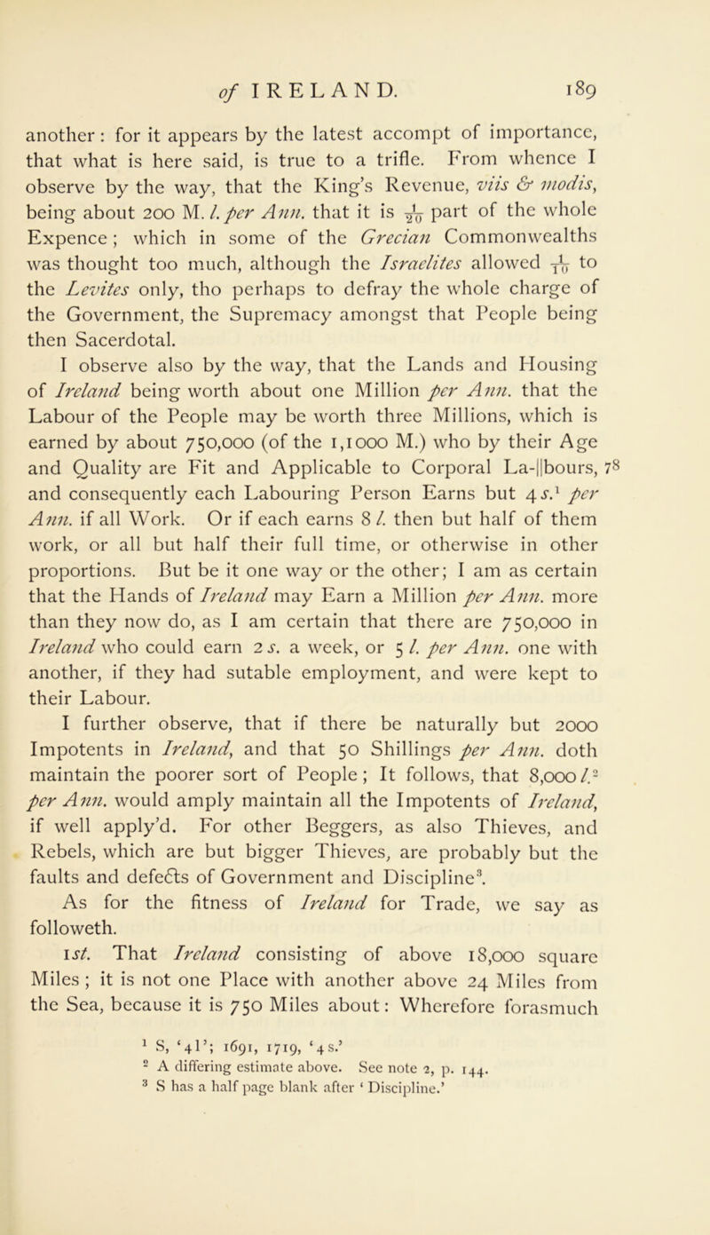 another: for it appears by the latest accompt of importance, that what is here said, is true to a trifle. From whence I observe by the way, that the King’s Revenue, vus & modis, being about 200 M.l.per Ann. that it is Paft °f whole Expence; which in some of the Grecian Commonwealths was thought too much, although the Israelites allowed j1 2^ to the Levites only, tho perhaps to defray the whole charge of the Government, the Supremacy amongst that People being then Sacerdotal. I observe also by the way, that the Lands and Housing of Ireland being worth about one Million per Ann. that the Labour of the People may be worth three Millions, which is earned by about 750,000 (of the 1,1000 M.) who by their Age and Quality are Fit and Applicable to Corporal La-||bours, 78 and consequently each Labouring Person Earns but 4 s.1 per Ann. if all Work. Or if each earns SI. then but half of them work, or all but half their full time, or otherwise in other proportions. But be it one way or the other; I am as certain that the Hands of Ireland may Earn a Million per Ann. more than they now do, as I am certain that there are 750,000 in Ireland who could earn 2 s. a week, or 5 l. per Ann. one with another, if they had sutable employment, and were kept to their Labour. I further observe, that if there be naturally but 2000 Impotents in Ireland, and that 50 Shillings per Ann. doth maintain the poorer sort of People; It follows, that 8,000l.- per Ann. would amply maintain all the Impotents of Ireland, if well apply’d. For other Beggers, as also Thieves, and Rebels, which are but bigger Thieves, are probably but the faults and defedls of Government and Discipline3. As for the fitness of Ireland for Trade, we say as followeth. 1st. That Ireland consisting of above 18,000 square Miles ; it is not one Place with another above 24 Miles from the Sea, because it is 750 Miles about: Wherefore forasmuch 1 S, ‘4I’; 1691, 1719, ‘4s.’ 2 A differing estimate above. See note 2, p. 144. 3 S has a half page blank after ‘ Discipline.’