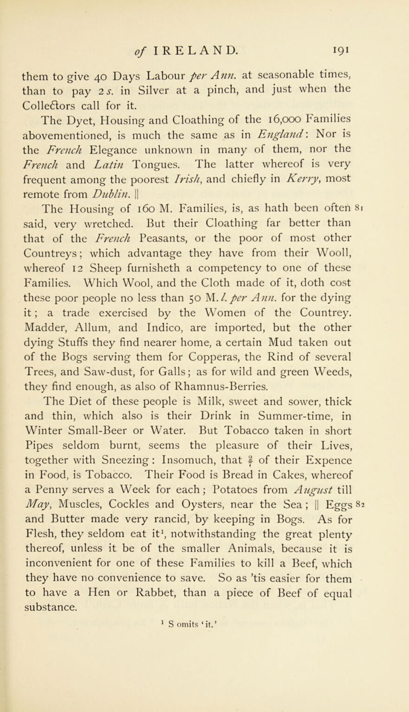 them to give 40 Days Labour per Ann. at seasonable times, than to pay 2 s. in Silver at a pinch, and just when the Collectors call for it. The Dyet, Housing and Cloathing of the 16,000 Families abovementioned, is much the same as in England: Nor is the French Elegance unknown in many of them, nor the French and Latin Tongues. The latter whereof is very frequent among the poorest Irish, and chiefly in Kerry, most remote from Dublin. || The Housing of 160 M. Families, is, as hath been often 81 said, very wretched. But their Cloathing far better than that of the French Peasants, or the poor of most other Countreys; which advantage they have from their Wooll, whereof 12 Sheep furnisheth a competency to one of these Families. Which Wool, and the Cloth made of it, doth cost these poor people no less than 50 M.1. per Ann. for the dying it; a trade exercised by the Women of the Countrey. Madder, Allum, and Indico, are imported, but the other dying Stuffs they find nearer home, a certain Mud taken out of the Bogs serving them for Copperas, the Rind of several Trees, and Saw-dust, for Galls; as for wild and green Weeds, they find enough, as also of Rhamnus-Berries. The Diet of these people is Milk, sweet and sower, thick and thin, which also is their Drink in Summer-time, in Winter Small-Beer or Water. But Tobacco taken in short Pipes seldom burnt, seems the pleasure of their Lives, together with Sneezing : Insomuch, that f of their Expence in Food, is Tobacco. Their Food is Bread in Cakes, whereof a Penny serves a Week for each; Potatoes from August till May, Muscles, Cockles and Oysters, near the Sea ; || Eggs 82 and Butter made very rancid, by keeping in Bogs. As for Flesh, they seldom eat it1, notwithstanding the great plenty thereof, unless it be of the smaller Animals, because it is inconvenient for one of these Families to kill a Beef, which they have no convenience to save. So as ’tis easier for them to have a Hen or Rabbet, than a piece of Beef of equal substance.