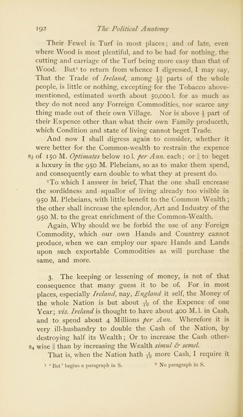Their Fewel is Turf in most places; and of late, even where Wood is most plentiful, and to be had for nothing, the cutting and carriage of the Turf being more easy than that of Wood. But1 to return from whence I digressed, I may say, That the Trade of Ireland, among parts of the whole people, is little or nothing, excepting for the Tobacco above- mentioned, estimated worth about 50,0001. for as much as they do not need any Forreign Commodities, nor scarce any thing made out of their own Village. Nor is above 1 part of their Expence other than what their own Family produceth, which Condition and state of living cannot beget Trade. And now I shall digress again to consider, whether it were better for the Common-wealth to restrain the expence 83 of 150 M. Optimates below 101. per Ann. each ; or || to beget a luxury in the 950 M. Plebeians, so as to make them spend, and consequently earn double to what they at present do. 2To which I answer in brief, That the one shall encrease the sordidness and squallor of living already too visible in 950 M. Plebeians, with little benefit to the Common Wealth ; the other shall increase the splendor, Art and Industry of the 950 M. to the great enrichment of the Common-Wealth. Again, Why should we be forbid the use of any P'oreign Commodity, which our own Hands and Countrey cannot produce, when we can employ our spare Hands and Lands upon such exportable Commodities as will purchase the same, and more. 3. The keeping or lessening of money, is not of that consequence that many guess it to be of. bor in most places, especially Ireland, nay, England it self, the Money of the whole Nation is but about ^ of the Expence of one Year; viz. Ireland is thought to have about 400 M.l. in Cash, and to spend about 4 Millions per Ann. Wherefore it is very ill-husbandry to double the Cash of the Nation, by destroying half its Wealth; Or to increase the Cash other- 84 wise || than by increasing the Wealth simul & semel. That is, when the Nation hath more Cash, I require it 2 No paragraph in S. 1 ‘ But ’ begins a paragraph in S.