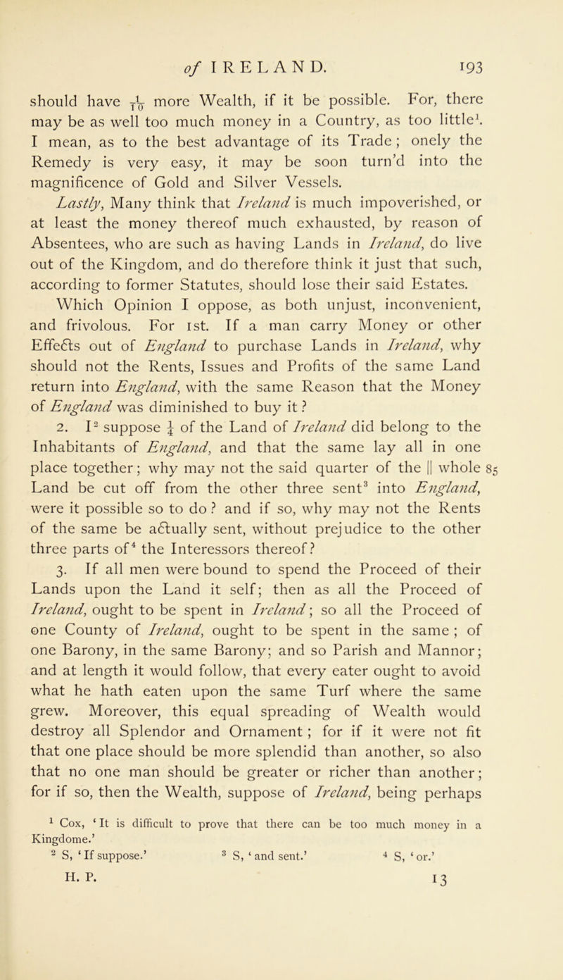 should have y1^ more Wealth, if it be possible, bor, there may be as well too much money in a Country, as too little1. I mean, as to the best advantage of its Trade; onely the Remedy is very easy, it may be soon turn’d into the magnificence of Gold and Silver Vessels. Lastly, Many think that Ireland is much impoverished, or at least the money thereof much exhausted, by reason of Absentees, who are such as having Lands in Ireland, do live out of the Kingdom, and do therefore think it just that such, according to former Statutes, should lose their said Estates. Which Opinion I oppose, as both unjust, inconvenient, and frivolous. For ist. If a man carry Money or other Effedts out of England to purchase Lands in Ireland, why should not the Rents, Issues and Profits of the same Land return into England, with the same Reason that the Money of England was diminished to buy it ? 2. I2 suppose J of the Land of Ireland did belong to the Inhabitants of England, and that the same lay all in one place together; why may not the said quarter of the || whole 8 Land be cut off from the other three sent3 into England, were it possible so to do ? and if so, why may not the Rents of the same be actually sent, without prejudice to the other three parts of4 the Interessors thereof? 3. If all men were bound to spend the Proceed of their Lands upon the Land it self; then as all the Proceed of Ireland, ought to be spent in Ireland; so all the Proceed of one County of Ireland, ought to be spent in the same ; of one Barony, in the same Barony; and so Parish and Mannor; and at length it would follow, that every eater ought to avoid what he hath eaten upon the same Turf where the same grew. Moreover, this equal spreading of Wealth would destroy all Splendor and Ornament ; for if it were not fit that one place should be more splendid than another, so also that no one man should be greater or richer than another; for if so, then the Wealth, suppose of Ireland, being perhaps 1 Cox, ‘ It is difficult to prove that there can be too much money in a Kingdome.’ 2 S, ‘ If suppose.’ H. P. 3 S, ‘ and sent.’ 4 S, ‘ or.’ 13