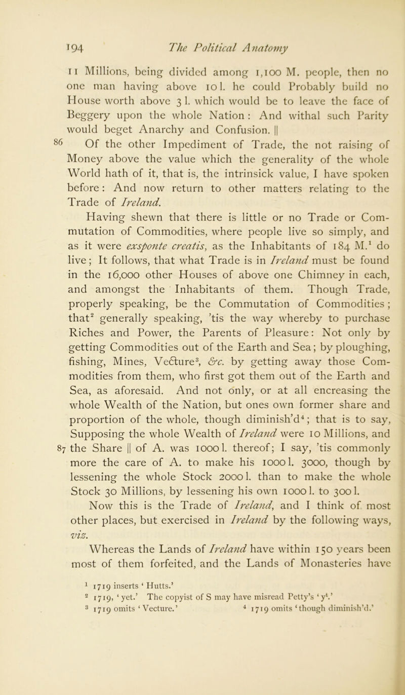 n Millions, being divided among 1,100 M. people, then no one man having above iol. he could Probably build no Plouse worth above 3 1. which would be to leave the face of Beggery upon the whole Nation : And withal such Parity would beget Anarchy and Confusion. || ’6 Of the other Impediment of Trade, the not raising of Money above the value which the generality of the whole World hath of it, that is, the intrinsick value, I have spoken before: And now return to other matters relating to the Trade of Ireland. Having shewn that there is little or no Trade or Com- mutation of Commodities, where people live so simply, and as it were exsponte creatis, as the Inhabitants of 184 M.1 do live; It follows, that what Trade is in Ireland must be found in the 16,000 other Houses of above one Chimney in each, and amongst the Inhabitants of them. Though Trade, properly speaking, be the Commutation of Commodities; that2 generally speaking, ’tis the way whereby to purchase Riches and Power, the Parents of Pleasure: Not only by getting Commodities out of the Earth and Sea; by ploughing, fishing, Mines, Vedlure3, &c. by getting away those Com- modities from them, who first got them out of the Earth and Sea, as aforesaid. And not only, or at all encreasing the whole Wealth of the Nation, but ones own former share and proportion of the whole, though diminish’d4; that is to say, Supposing the whole Wealth of Ireland were 10 Millions, and 87 the Share || of A. was ioool. thereof; I say, ’tis commonly more the care of A. to make his ioool. 3000, though by lessening the whole Stock 20001. than to make the whole Stock 30 Millions, by lessening his own ioool. to 300 1. Now this is the Trade of Ireland, and I think of most other places, but exercised in Ireland by the following ways, viz. Whereas the Lands of Ireland have within 150 years been most of them forfeited, and the Lands of Monasteries have 1 1719 inserts ‘ Hutts.’ 2 1719, ‘ yet.’ The copyist of S may have misread Petty’s ‘yV 3 1719 omits ‘ Vecture.’ 4 1719 omits * though diminish’d.’