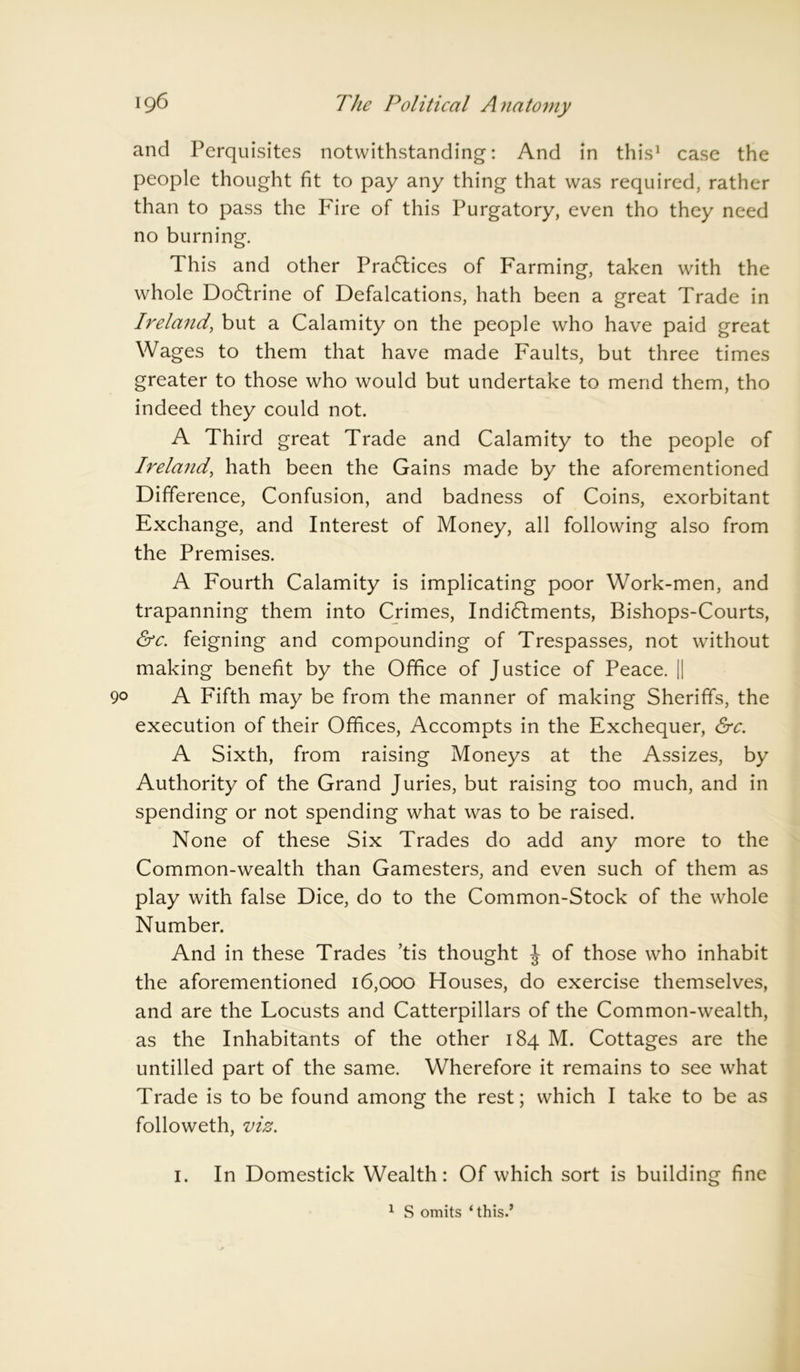 and Perquisites notwithstanding: And in this1 case the people thought fit to pay any thing that was required, rather than to pass the Fire of this Purgatory, even tho they need no burning. This and other Practices of Farming, taken with the whole Do6lrine of Defalcations, hath been a great Trade in Ireland, but a Calamity on the people who have paid great Wages to them that have made Faults, but three times greater to those who would but undertake to mend them, tho indeed they could not. A Third great Trade and Calamity to the people of Ireland, hath been the Gains made by the aforementioned Difference, Confusion, and badness of Coins, exorbitant Exchange, and Interest of Money, all following also from the Premises. A Fourth Calamity is implicating poor Work-men, and trapanning them into Crimes, Indictments, Bishops-Courts, &c. feigning and compounding of Trespasses, not without making benefit by the Office of Justice of Peace. [[ 9° A Fifth may be from the manner of making Sheriffs, the execution of their Offices, Accompts in the Exchequer, &c. A Sixth, from raising Moneys at the Assizes, by Authority of the Grand Juries, but raising too much, and in spending or not spending what was to be raised. None of these Six Trades do add any more to the Common-wealth than Gamesters, and even such of them as play with false Dice, do to the Common-Stock of the whole Number. And in these Trades ’tis thought J of those who inhabit the aforementioned 16,000 Houses, do exercise themselves, and are the Locusts and Catterpillars of the Common-wealth, as the Inhabitants of the other 184 M. Cottages are the untilled part of the same. Wherefore it remains to see what Trade is to be found among the rest; which I take to be as followeth, viz. 1. In Domestick Wealth: Of which sort is building fine