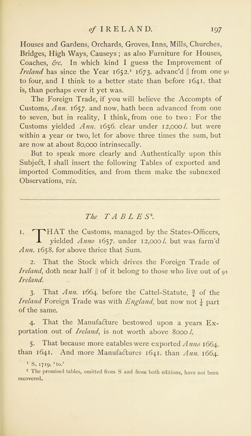 Houses and Gardens, Orchards, Groves, Inns, Mills, Churches, Bridges, High Ways, Causeys ; as also Furniture for Houses, Coaches, &c. In which kind I guess the Improvement of Ireland has since the Year 1652.* 1 2 3 4 5 1673. advanc’d || from one 91 to four, and I think to a better state than before 1641. that is, than perhaps ever it yet was. The Foreign Trade, if you will believe the Accompts of Customs, Ann. 1657. and now, hath been advanced from one to seven, but in reality, I think, from one to two : For the Customs yielded Ann. 1656. clear under 12,000/. but were within a year or two, let for above three times the sum, but are now at about 80,000 intrinsecally. But to speak more clearly and Authentically upon this Subje6t, I shall insert the following Tables of exported and imported Commodities, and from them make the subnexed Observations, viz. The TABLES\ 1. '■ | 'HAT the Customs, managed by the States-Officers, X yielded Anno 1657. under 12,000/. but was farm’d Ann. 1658. for above thrice that Sum. 2. That the Stock which drives the Foreign Trade of Ireland, doth near half || of it belong to those who live out of 92 Ireland. 3. That Ann. 1664. before the Cattel-Statute, f of the Ireland Foreign Trade was with England, but now not J part of the same. 4. That the Manufacture bestowed upon a years Ex- portation out of Ireland, is not worth above 8000 /. 5. That because more eatables were exported Anno 1664. than 1641. And more Manufactures 1641. than Ann. 1664. 1 S, 1719, ‘ to.’ 2 The promised tables, omitted from S and from both editions, have not been recovered.