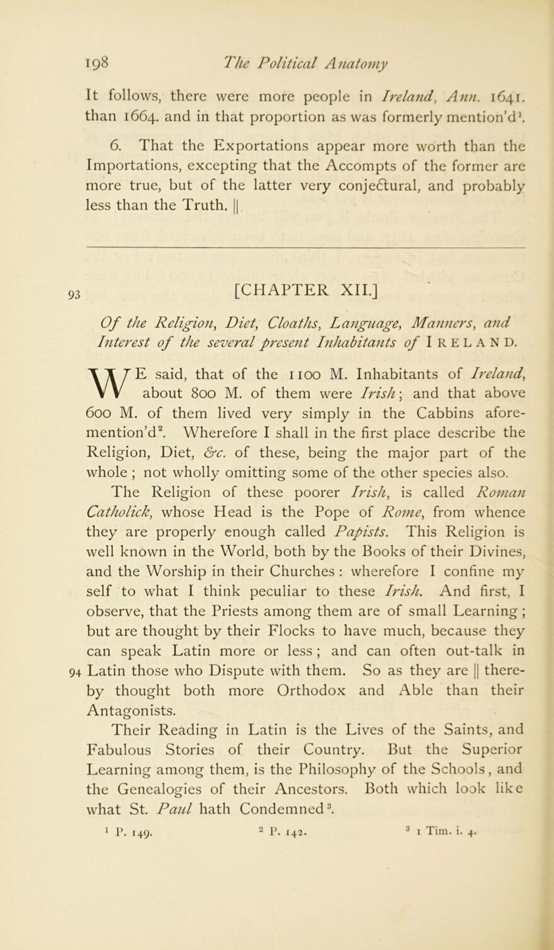 It follows, there were more people in Ireland, Ann. 1641. than 1664. and in that proportion as was formerly mention’d1. 6. That the Exportations appear more worth than the Importations, excepting that the Accompts of the former are more true, but of the latter very conje6tural, and probably less than the Truth. || 93 [CHAPTER XII.] Of the Religion, Diet, Cloaths, Language, Manners, and Interest of the several present Inhabitants of Ireland. WE said, that of the 1100 M. Inhabitants of Ireland, about 800 M. of them were Irish; and that above 600 M. of them lived very simply in the Cabbins afore- mention’d2. Wherefore I shall in the first place describe the Religion, Diet, &c. of these, being the major part of the whole ; not wholly omitting some of the other species also. The Religion of these poorer Irish, is called Roman Catholick, whose Head is the Pope of Rome, from whence they are properly enough called Papists. This Religion is well known in the World, both by the Books of their Divines, and the Worship in their Churches : wherefore I confine my self to what I think peculiar to these Irish. And first, I observe, that the Priests among them are of small Learning ; but are thought by their Flocks to have much, because they can speak Latin more or less; and can often out-talk in 94 Latin those who Dispute with them. So as they are || there- by thought both more Orthodox and Able than their Antagonists. Their Reading in Latin is the Lives of the Saints, and Fabulous Stories of their Country. But the Superior Learning among them, is the Philosophy of the Schools, and the Genealogies of their Ancestors. Both which look like what St. Panl hath Condemned3. 1 p. 149. 2 P. 142. 3 1 Tim. i. 4.