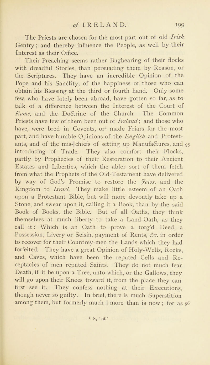 The Priests are chosen for the most part out of old Irish Gentry ; and thereby influence the People, as well by their Interest as their Office. Their Preaching seems rather Bugbearing of their flocks with dreadful Stories, than persuading them by Reason, or the Scriptures. They have an incredible Opinion of the Pope and his SanCtity, of the happiness of those who can obtain his Blessing at the third or fourth hand. Only some few, who have lately been abroad, have gotten so far, as to talk of a difference between the Interest of the Court of Rome, and the Do6lrine of the Church. The Common Priests have few of them been out of Ireland; and those who have, were bred in Covents, or1 made briars for the most part, and have humble Opinions of the English and Protest- ants, and of the mis-||chiefs of setting up Manufactures, and 95 introducing of Trade. They also comfort their Flocks, partly by Prophecies of their Restoration to their Ancient Estates and Liberties, which the abler sort of them fetch from what the Prophets of the Old-Testament have delivered by way of God’s Promise to restore the Jews, and the Kingdom to Israel. They make little esteem of an Oath upon a Protestant Bible, but will more devoutly take up a Stone, and swear upon it, calling it a Book, than by the said Book of Books, the Bible. But of all Oaths, they think themselves at much liberty to take a Land-Oath, as they call it: Which is an Oath to prove a forg’d Deed, a Possession, Livery or Seisin, payment of Rents, &c. in order to recover for their Countrey-men the Lands which they had forfeited. They have a great Opinion of Holy-Wells, Rocks, and Caves, which have been the reputed Cells and Re- ceptacles of men reputed Saints. They do not much fear Death, if it be upon a Tree, unto which, or the Gallows, they will go upon their Knees toward it, from the place they can first see it. They confess nothing at their Executions, though never so guilty. In brief, there is much Superstition among them, but formerly much || more than is now ; for as 96 1 S, ‘of.’