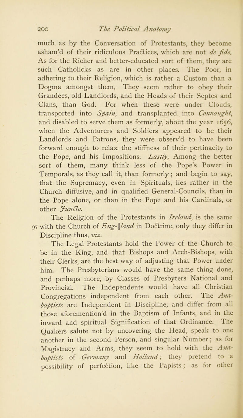 much as by the Conversation of Protestants, they become asham’d of their ridiculous Practices, which are not de fide. As for the Richer and better-educated sort of them, they are such Catholicks as are in other places. The Poor, in adhering to their Religion, which is rather a Custom than a Dogma amongst them, They seem rather to obey their Grandees, old Landlords, and the Heads of their Septes and Clans, than God. For when these were under Clouds, transported into Spain, and transplanted into Connaught, and disabled to serve them as formerly, about the year 1656, when the Adventurers and Soldiers appeared to be their Landlords and Patrons, they were observ’d to have been forward enough to relax the stiffness of their pertinacity to the Pope, and his Impositions. Lastly, Among the better sort of them, many think less of the Pope’s Power in Temporals, as they call it, than formerly; and begin to say, that the Supremacy, even in Spirituals, lies rather in the Church diffusive, and in qualified General-Councils, than in the Pope alone, or than in the Pope and his Cardinals, or other JunTto. The Religion of the Protestants in Ireland, is the same 97 with the Church of Eng-\land in Dodlrine, only they differ in Discipline thus, viz. The Legal Protestants hold the Power of the Church to be in the King, and that Bishops and Arch-Bishops, with their Clerks, are the best way of adjusting that Power under him. The Presbyterians would have the same thing done, and perhaps more, by Classes of Presbyters National and Provincial. The Independents would have all Christian Congregations independent from each other. The Ana- baptists are Independent in Discipline, and differ from all those aforemention’d in the Baptism of Infants, and in the inward and spiritual Signification of that Ordinance. The Quakers salute not by uncovering the Head, speak to one another in the second Person, and singular Number; as for Magistracy and Arms, they seem to hold with the Ana- baptists of Germany and Holland; they pretend to a possibility of perfection, like the Papists ; as for other