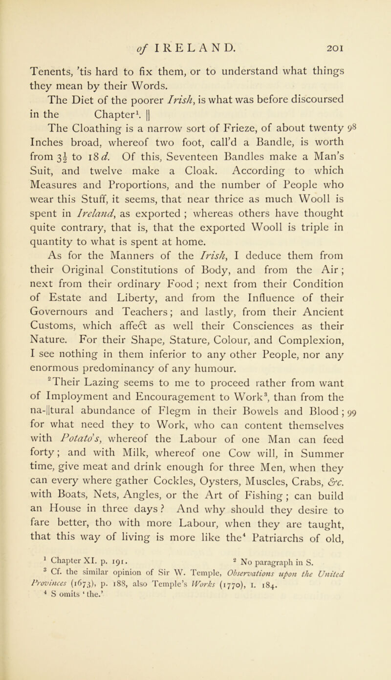 Tenents, ’tis hard to fix them, or to understand what things they mean by their Words. The Diet of the poorer Irish, is what was before discoursed in the Chapter1 *. || The Cloathing is a narrow sort of Frieze, of about twenty 98 Inches broad, whereof two foot, call’d a Bandle, is worth from 3! to 18d. Of this, Seventeen Bandies make a Man’s Suit, and twelve make a Cloak. According to which Measures and Proportions, and the number of People who wear this Stuff, it seems, that near thrice as much Wooll is spent in Ireland, as exported ; whereas others have thought quite contrary, that is, that the exported Wooll is triple in quantity to what is spent at home. As for the Manners of the Irish, I deduce them from their Original Constitutions of Body, and from the Air; next from their ordinary Food ; next from their Condition of Estate and Liberty, and from the Influence of their Governours and Teachers; and lastly, from their Ancient Customs, which affedl as well their Consciences as their Nature. For their Shape, Stature, Colour, and Complexion, I see nothing in them inferior to any other People, nor any enormous predominancy of any humour. 2Their Lazing seems to me to proceed rather from want of Imployment and Encouragement to Work3, than from the na-||tural abundance of Flegm in their Bowels and Blood ; 99 for what need they to Work, who can content themselves with Potato's, whereof the Labour of one Man can feed forty; and with Milk, whereof one Cow will, in Summer time, give meat and drink enough for three Men, when they can every where gather Cockles, Oysters, Muscles, Crabs, &c. with Boats, Nets, Angles, or the Art of Fishing ; can build an House in three days ? And why should they desire to fare better, tho with more Labour, when they are taught, that this way of living is more like the4 Patriarchs of old, 1 Chapter XI. p. 191. 2 No paragraph in S. 3 Cf. the similar opinion of Sir W. Temple, Observations upon the United Provinces (1673), p. 188, also Temple’s Works (1770), 1. 184. 4 S omits ‘ the.’