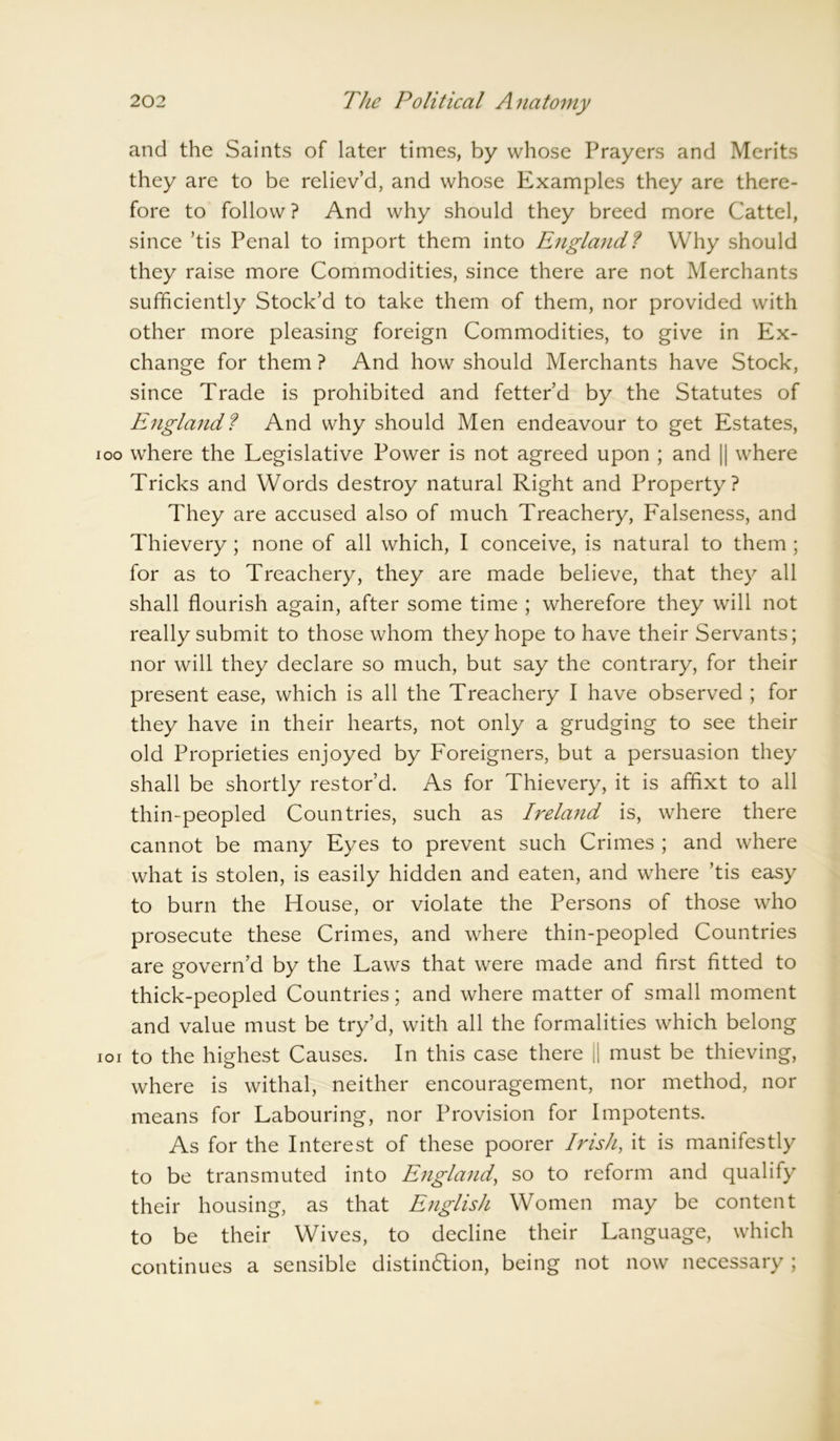 and the Saints of later times, by whose Prayers and Merits they are to be reliev’d, and whose Examples they are there- fore to follow ? And why should they breed more Cattel, since ’tis Penal to import them into England? Why should they raise more Commodities, since there are not Merchants sufficiently Stock’d to take them of them, nor provided with other more pleasing foreign Commodities, to give in Ex- change for them ? And how should Merchants have Stock, since Trade is prohibited and fetter’d by the Statutes of England? And why should Men endeavour to get Estates, 00 where the Legislative Power is not agreed upon ; and |j where Tricks and Words destroy natural Right and Property? They are accused also of much Treachery, Falseness, and Thievery; none of all which, I conceive, is natural to them ; for as to Treachery, they are made believe, that they all shall flourish again, after some time ; wherefore they will not really submit to those whom they hope to have their Servants; nor will they declare so much, but say the contrary, for their present ease, which is all the Treachery I have observed ; for they have in their hearts, not only a grudging to see their old Proprieties enjoyed by Foreigners, but a persuasion they shall be shortly restor’d. As for Thievery, it is affixt to all thin-peopled Countries, such as Ireland is, where there cannot be many Eyes to prevent such Crimes ; and where what is stolen, is easily hidden and eaten, and where ’tis easy to burn the House, or violate the Persons of those who prosecute these Crimes, and where thin-peopled Countries are govern’d by the Laws that were made and first fitted to thick-peopled Countries; and where matter of small moment and value must be try’d, with all the formalities which belong 01 to the highest Causes. In this case there || must be thieving, where is withal, neither encouragement, nor method, nor means for Labouring, nor Provision for Impotents. As for the Interest of these poorer Irish, it is manifestly to be transmuted into England, so to reform and qualify their housing, as that English Women may be content to be their Wives, to decline their Language, which continues a sensible distinction, being not now necessary ;