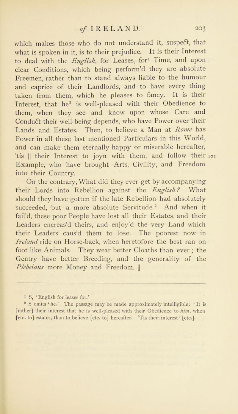 which makes those who do not understand it, suspedt, that what is spoken in it, is to their prejudice. It is their Interest to deal with the English, for Leases, for1 1 ime, and upon clear Conditions, which being perform’d they are absolute Freemen, rather than to stand always liable to the humour and caprice of their Landlords, and to have every thing taken from them, which he pleases to fancy. It is their Interest, that he2 is well-pleased with their Obedience to them, when they see and know upon whose Care and Conduct their well-being depends, who have Power over their Lands and Estates. Then, to believe a Man at Rome has Power in all these last mentioned Particulars in this World, and can make them eternally happy or miserable hereafter, ’tis || their Interest to joyn with them, and follow their 102 Example, who have brought Arts, Civility, and Freedom into their Country. On the contrary, What did they ever get by accompanying their Lords into Rebellion against the English ? What should they have gotten if the late Rebellion had absolutely succeeded, but a more absolute Servitude ? And when it fail’d, these poor People have lost all their Estates, and their Leaders encreas’d theirs, and enjoy’d the very Land which their Leaders caus’d them to lose. The poorest now in Ireland ride on Horse-back, when heretofore the best ran on foot like Animals. They wear better Cloaths than ever ; the Gentry have better Breeding, and the generality of the Plebeians more Money and PYeedom. || 1 S, ‘ English for leases for.’ 2 S omits ‘he.’ The passage may be made approximately intelligible: ‘It is [rather] their interest that he is well-pleased with their Obedience to him, when [etc. to] estates, than to believe [etc. to] hereafter. ’Tis their interest ’ [etc.].