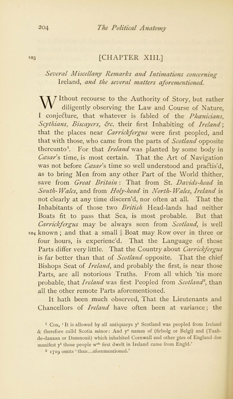 [CHAPTER XIII.] Several Miscellany Remarks and Intimations concerning Ireland, and the several matters aforementioned. Without recourse to the Authority of Story, but rather diligently observing the Law and Course of Nature, I conje6ture, that whatever is fabled of the Phoenicians, Scythians, Biscayers, &c. their first Inhabiting of Ireland; that the places near Carrickfergus were first peopled, and that with those, who came from the parts of Scotland opposite thereunto1. For that Ireland was planted by some body in Ccesar s time, is most certain. That the Art of Navigation was not before Ccesar s time so well understood and pradtis’d, as to bring Men from any other Part of the World thither, save from Great Britain: That from St. Davids-head in South- Wales, and from Holy-head in North- Wales, Ireland is not clearly at any time discern’d, nor often at all. That the Inhabitants of those two British Head-lands had neither Boats fit to pass that Sea, is most probable. But that Carrickfergus may be always seen from Scotland, is well known ; and that a small || Boat may Row over in three or four hours, is experienc’d. That the Language of those Parts differ very little. That the Country about Carrickfergus is far better than that of Scotland opposite. That the chief Bishops Seat of Ireland, and probably the first, is near those Parts, are all notorious Truths. From all which ’tis more probable, that Ireland was first Peopled from Scotland2, than all the other remote Parts aforementioned. It hath been much observed, That the Lieutenants and Chancellors of Ireland have often been at variance; the 1 Cox, ‘ It is allowed by all antiquarys yl Scotland was peopled from Ireland & therefore calld Scotia minor: And ye names of (firbolg or Belgi) and (Tuah- de-danaan or Damnonii) which inhabited Cornwall and other _ptes of England doe manifest y4 those people wch first dwelt in Ireland came from Engld.’ 2 1719 omits ‘ than...aforementioned.’