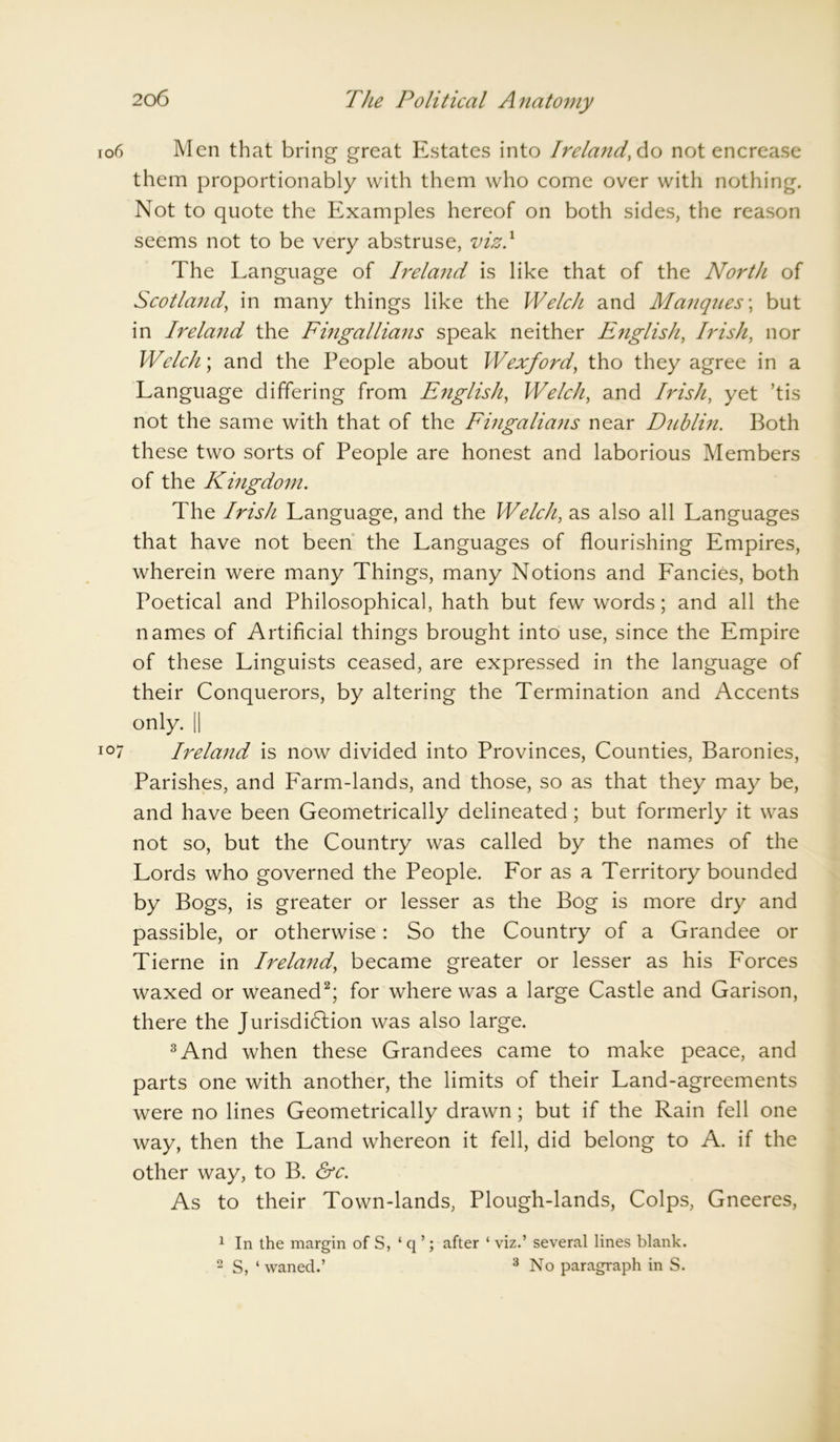 Men that bring great Estates into Ireland,do not encrease them proportionably with them who come over with nothing. Not to quote the Examples hereof on both sides, the reason seems not to be very abstruse, viz.1 The Language of Ireland is like that of the North of Scotland, in many things like the Welch and Manqnes; but in Ireland the Fingallians speak neither English, Irish, nor Welch; and the People about Wexford, tho they agree in a Language differing from English, Welch, and Irish, yet ’tis not the same with that of the Fingalians near Dublin. Both these two sorts of People are honest and laborious Members of the Kingdom. The Irish Language, and the Welch, as also all Languages that have not been the Languages of flourishing Empires, wherein were many Things, many Notions and Fancies, both Poetical and Philosophical, hath but few words; and all the names of Artificial things brought into use, since the Empire of these Linguists ceased, are expressed in the language of their Conquerors, by altering the Termination and Accents only. || Ireland is now divided into Provinces, Counties, Baronies, Parishes, and Farm-lands, and those, so as that they may be, and have been Geometrically delineated; but formerly it was not so, but the Country was called by the names of the Lords who governed the People. For as a Territory bounded by Bogs, is greater or lesser as the Bog is more dry and passible, or otherwise: So the Country of a Grandee or Tierne in Ireland, became greater or lesser as his Forces waxed or weaned2; for where was a large Castle and Garison, there the Jurisdiction was also large. 3And when these Grandees came to make peace, and parts one with another, the limits of their Land-agreements were no lines Geometrically drawn; but if the Rain fell one way, then the Land whereon it fell, did belong to A. if the other way, to B. &c. As to their Town-lands, Plough-lands, Colps, Gneeres, 1 In the margin of S, ‘ q ’; after ‘ viz.’ several lines blank. 2 S, ‘ waned.’ 3 No paragraph in S.