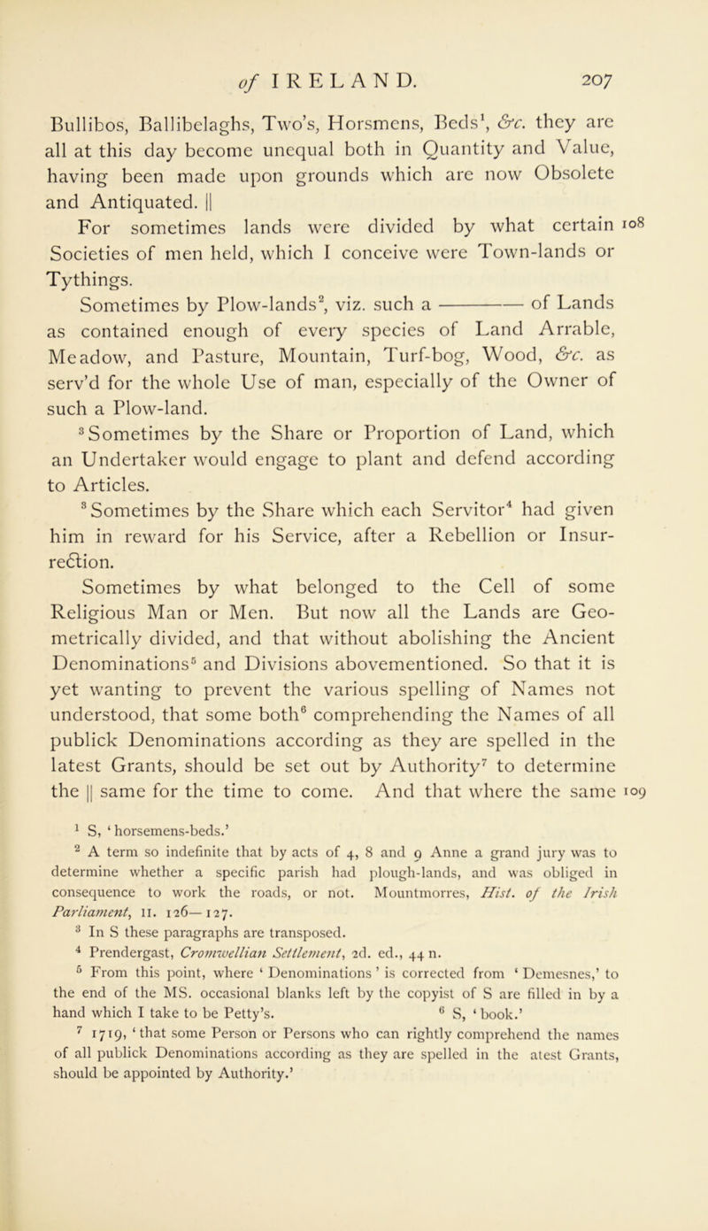 Bullibos, Ballibelaghs, Two’s, Horsmens, Beds1, &c. they are all at this day become unequal both in Quantity and V alue, having been made upon grounds which are now Obsolete and Antiquated. || For sometimes lands were divided by what certain 108 Societies of men held, which I conceive were Town-lands or Tythings. Sometimes by Plow-lands2 3, viz. such a of Lands as contained enough of every species of Land Arrable, Meadow, and Pasture, Mountain, Turf-bog, Wood, &c. as serv’d for the whole Use of man, especially of the Owner of such a Plow-land. 3 Sometimes by the Share or Proportion of Land, which an Undertaker would engage to plant and defend according to Articles. 3 Sometimes by the Share which each Servitor4 had given him in reward for his Service, after a Rebellion or Insur- rection. Sometimes by what belonged to the Cell of some Religious Man or Men. But now all the Lands are Geo- metrically divided, and that without abolishing the Ancient Denominations5 and Divisions abovementioned. So that it is yet wanting to prevent the various spelling of Names not understood, that some both6 comprehending the Names of all publick Denominations according as they are spelled in the latest Grants, should be set out by Authority7 to determine the || same for the time to come. And that where the same 109 1 S, ‘ horsemens-beds.’ 2 A term so indefinite that by acts of 4, 8 and 9 Anne a grand jury was to determine whether a specific parish had plough-lands, and was obliged in consequence to work the roads, or not. Mountmorres, Hist, of the Irish Parliament, 11. 126— 127. 3 In S these paragraphs are transposed. 4 Prendergast, Cro?nwellian Settlement, 2d. ed., 44 n. 5 From this point, where ‘ Denominations ’ is corrected from ‘ Demesnes,’ to the end of the MS. occasional blanks left by the copyist of S are filled in by a hand which I take to be Petty’s. 6 S, ‘ book.’ 7 1719, ‘that some Person or Persons who can rightly comprehend the names of all publick Denominations according as they are spelled in the atest Grants, should be appointed by Authority.’