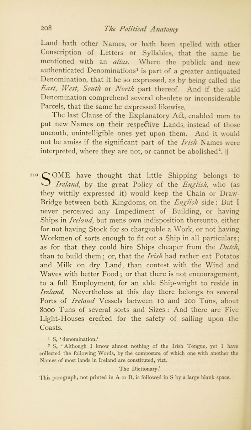 Land hath other Names, or hath been spelled with other Conscription of Letters or Syllables, that the same be mentioned with an alias. Where the publick and new authenticated Denominations1 is part of a greater antiquated Denomination, that it be so expressed, as by being called the Past, West, South or North part thereof. And if the said Denomination comprehend several obsolete or inconsiderable Parcels, that the same be expressed likewise. The last Clause of the Explanatory A <51, enabled men to put new Names on their respective Lands, instead of those uncouth, unintelligible ones yet upon them. And it would not be amiss if the significant part of the Irish Names were interpreted, where they are not, or cannot be abolished2. || SOME have thought that little Shipping belongs to Ireland, by the great Policy of the English, who (as they wittily expressed it) would keep the Chain or Draw- Bridge between both Kingdoms, on the English side : But I never perceived any Impediment of Building, or having Ships in Ireland, but mens own indisposition thereunto, either for not having Stock for so chargeable a Work, or not having Workmen of sorts enough to fit out a Ship in all particulars; as for that they could hire Ships cheaper from the Dutch, than to build them; or, that the Irish had rather eat Potatos and Milk on dry Land, than contest with the Wind and Waves with better Food ; or that there is not encouragement, to a full Employment, for an able Ship-wright to reside in Ireland. Nevertheless at this day there belongs to several Ports of Irela7id Vessels between io and 200 Tuns, about 8000 Tuns of several sorts and Sizes : And there are Five Light-Houses ereCted for the safety of sailing upon the Coasts. 1 S, ‘ denomination.’ 2 S, ‘ Although I know almost nothing of the Irish Tongue, yet I have collected the following Words, by the composure of which one with another the Names of most lands in Ireland are constituted, vizt. The Dictionary.’ This paragraph, not printed in A or B, is followed in S by a large blank space.