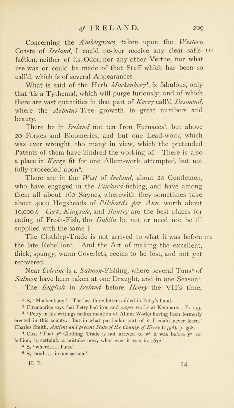 Concerning the Ambergreece, taken upon the Western Coasts of Ireland, I could ne-||ver receive any clear satis- tii fadlion, neither of its Odor, nor any other Vertue, nor what use was or could be made of that Stuff which has been so call’d, which is of several Appearances. What is said of the Herb Mackenbory', is fabulous, only that ’tis a Tythemal, which will purge furiously, and of which there are vast quantities in that part of Kerry call’d Desmond, where the Arbutus-Tree groweth in great numbers and beauty. There be in Ireland not ten Iron Furnaces2, but above 20 Forges and Bloomeries, and but one Lead-work, which was ever wrought, tho many in view, which the pretended Patents of them have hundred the working of. There is also a place in Kerry, fit for one Allum-work, attempted, but not fully proceeded upon3. There are in the West of Ireland, about 20 Gentlemen, who have engaged in the Pilchard-fishing, and have among them all about 160 Saynes, wherewith they sometimes take about 4000 Hogsheads of Pilchards per Ann. worth about 10,000/. Cork, Kingsale, and Bantry are the best places for eating of Fresh-Fish, tho Dublin be not, or need not be ill supplied with the same. || The Clothing-Trade is not arrived to what it was before 112 the late Rebellion4. And the Art of making the excellent, thick, spungy, warm Coverlets, seems to be lost, and not yet recovered. Near Colrane is a Salmon-Fishing, where several Tuns5 of Salmon have been taken at one Draught, and in one Season6. The English in Ireland before Henry the VII’s time, 1 S, ‘ Mackenbuoy.’ The last three letters added in Petty’s hand. 2 Fitzmaurice says that Petty had iron and copper works at Kenmare. P. 149. 3 ‘ Petty in his writings makes mention of Allum Works having been formerly erected in this county. But in what particular part of it I could never learn.’ Charles Smith, Antient and present State of the County of Kerry (1758), p. 398. 4 Cox, ‘ That ye Clothing Trade is not arrived to wl it was before ye re- bellion, is certainly a mistake now, what ever it was in 1672.’ 5 S, ‘ where Tuns.’ 6 S, ‘ and in one season.’ H. P. 14