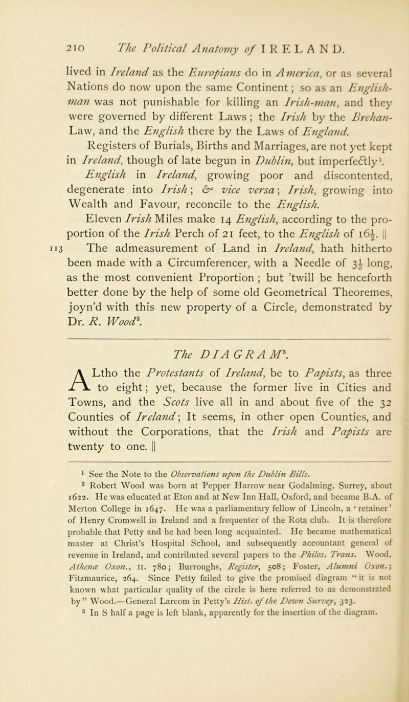 lived in Ireland as the Ettropians do in America, or as several Nations do now upon the same Continent; so as an English- man was not punishable for killing an Irish-man, and they were governed by different Laws ; the Irish by the Brehan- Law, and the English there by the Laws of England. Registers of Burials, Births and Marriages, are not yet kept in Ireland, though of late begun in Dublin, but imperfe&ly1. English in Ireland, growing poor and discontented, degenerate into Irish; 6° vice versa; Irish, growing into Wealth and Favour, reconcile to the English. Eleven Irish Miles make 14 English, according to the pro- portion of the Irish Perch of 21 feet, to the English of 16^. || The admeasurement of Land in Ireland, hath hitherto been made with a Circumferencer, with a Needle of 3J long, as the most convenient Proportion ; but ’twill be henceforth better done by the help of some old Geometrical Theoremes, joyn’d with this new property of a Circle, demonstrated by Dr. R. Wood2. The DIA GRAM3. ALtho the Protestants of Ireland, be to Papists, as three to eight; yet, because the former live in Cities and Towns, and the Scots live all in and about five of the 32 Counties of Ireland; It seems, in other open Counties, and without the Corporations, that the Irish and Papists are twenty to one. || 1 See the Note to the Observations upon the Dublin Bills. 2 Robert Wood was born at Pepper Harrow near Godaiming, Surrey, about 1622. He was educated at Eton and at New Inn Hall, Oxford, and became B.A. of Merton College in 1647. He was a parliamentary fellow of Lincoln, a ‘ retainer’ of Henry Cromwell in Ireland and a frequenter of the Rota club. It is therefore probable that Petty and he had been long acquainted. He became mathematical master at Christ’s Hospital School, and subsequently accountant general of revenue in Ireland, and contributed several papers to the Philos. Trans. Wood, Athence Oxon., 11. 780; Burroughs, Register, 508; Foster, Alumni Oxon.; Fitzmaurice, 264. Since Petty failed to give the promised diagram “it is not known what particular quality of the circle is here referred to as demonstrated by” Wood.—General Larcom in Petty’s Hist, of the Down Survey, 323. 3 In S half a page is left blank, apparently for the insertion of the diagram.