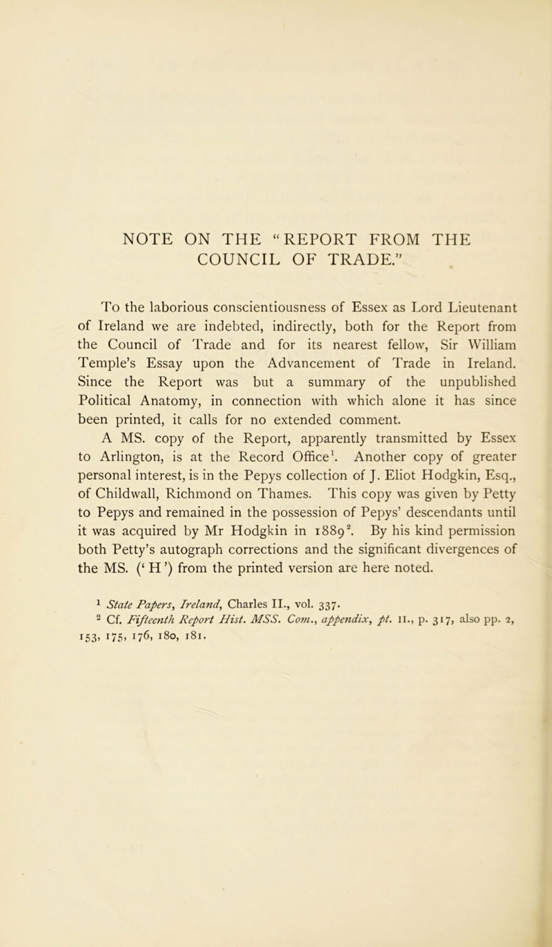 NOTE ON THE “ REPORT FROM THE COUNCIL OF TRADE.” To the laborious conscientiousness of Essex as Lord Lieutenant of Ireland we are indebted, indirectly, both for the Report from the Council of Trade and for its nearest fellow, Sir William Temple’s Essay upon the Advancement of Trade in Ireland. Since the Report was but a summary of the unpublished Political Anatomy, in connection with which alone it has since been printed, it calls for no extended comment. A MS. copy of the Report, apparently transmitted by Essex to Arlington, is at the Record Office1. Another copy of greater personal interest, is in the Pepys collection of J. Eliot Hodgkin, Esq., of Childwall, Richmond on Thames. This copy was given by Petty to Pepys and remained in the possession of Pepys’ descendants until it was acquired by Mr Hodgkin in 18892 *. By his kind permission both Petty’s autograph corrections and the significant divergences of the MS. (‘ H ’) from the printed version are here noted. 1 State Papers, Ireland, Charles II., vol. 337. 2 Cf. Fifteenth Report Hist. MSS. Com., appendix, pt. 11., p. 317, also pp. 2, i53> x75> x76> i8o> 181.