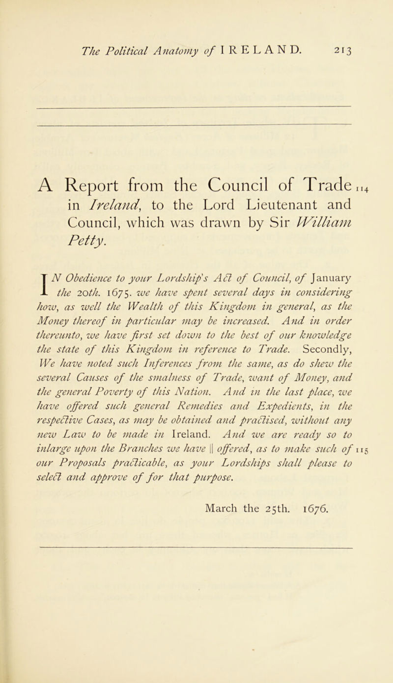 A Report from the Council of Trade.,4 in Ireland, to the Lord Lieutenant and Council, which was drawn by Sir William Petty. IN Obedience to your Lordship's Act of Council, of January the 20th. 1675. we have spent several days in considering how, as well the Wealth of this Kingdom in general, as the Money thereof in particular may be increased. And in order thereunto, we have first set down to the best of our knowledge the state of this Kingdom in reference to Trade. Secondly, We have noted such Inferences from the same, as do shew the several Causes of the smalness of Trade, want of Money, and the general Poverty of this Nation. A nd in the last place, we have offered such general Remedies and Expedients, in the respective Cases, as may be obtained and practised, without any new Law to be made in Ireland. And we are ready so to inlargc upon the Branches we have || offered, as to make such of 115 our Proposals practicable, as your Lordships shall please to seleCt and approve of for that purpose. March the 25th. 1676.