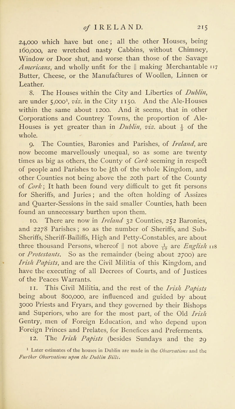 24,000 which have but one; all the other Houses, being 160,000, are wretched nasty Cabbins, without Chimney, Window or Door shut, and worse than those of the Savage Americans, and wholly unfit for the || making Merchantable 117 Butter, Cheese, or the Manufactures of Woollen, Linnen or Leather. 8. The Houses within the City and Liberties of Dublin, are under 5poo1, viz. in the City 1150. And the Ale-Houses within the same about 1200. And it seems, that in other Corporations and Countrey Towns, the proportion of Ale- Houses is yet greater than in Dublin, viz. about ^ of the whole. 9. The Counties, Baronies and Parishes, of Ireland, are now become marvellously unequal, so as some are twenty times as big as others, the County of Cork seeming in respedl of people and Parishes to be Jth of the whole Kingdom, and other Counties not being above the 20th part of the County of Cork\ It hath been found very difficult to get fit persons for Sheriffs, and Juries; and the often holding of Assizes and Quarter-Sessions in the said smaller Counties, hath been found an unnecessary burthen upon them. 10. There are now in Ireland 32 Counties, 252 Baronies, and 2278 Parishes ; so as the number of Sheriffs, and Sub- Sheriffs, Sheriff-Bailiffs, High and Petty-Constables, are about three thousand Persons, whereof || not above are English 118 or Protestants. So as the remainder (being about 2700) are Irish Papists, and are the Civil Militia of this Kingdom, and have the executing of all Decrees of Courts, and of Justices of the Peaces Warrants. 11. This Civil Militia, and the rest of the Irish Papists being about 800,000, are influenced and guided by about 3000 Priests and Fryars, and they governed by their Bishops and Superiors, who are for the most part, of the Old Irish Gentry, men of Foreign Education, and who depend upon Foreign Princes and Prelates, for Benefices and Preferments. 12. The Irish Papists (besides Sundays and the 29 1 Later estimates of the houses in Dublin are made in the Observations and the Further Observations upon the Dublin Bills.
