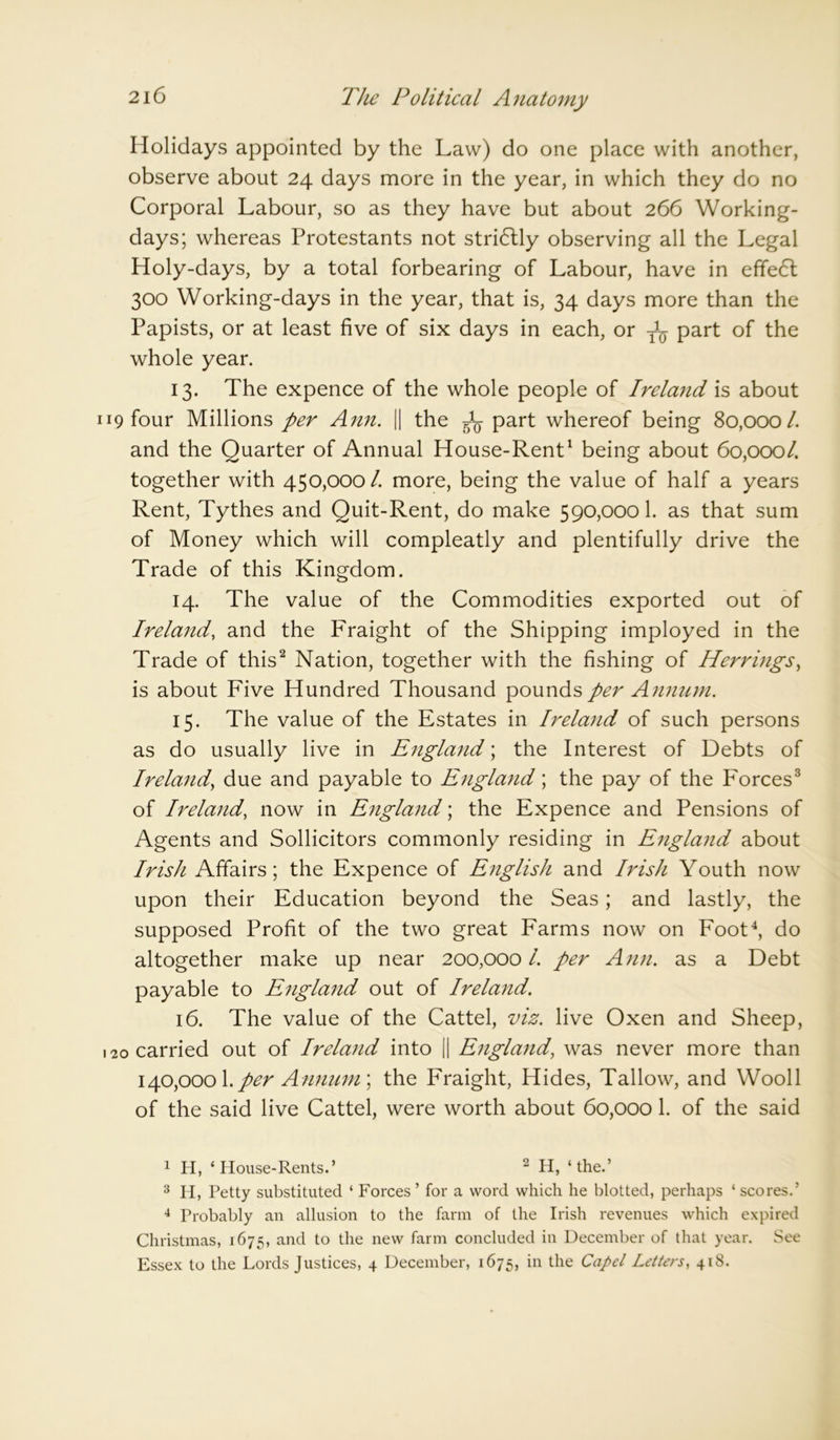Holidays appointed by the Law) do one place with another, observe about 24 days more in the year, in which they do no Corporal Labour, so as they have but about 266 Working- days; whereas Protestants not stridlly observing all the Legal Holy-days, by a total forbearing of Labour, have in effect 300 Working-days in the year, that is, 34 days more than the Papists, or at least five of six days in each, or part of the whole year. 13. The expence of the whole people of Ireland is about 19 four Millions per Ann. || the ^ part whereof being 80,000 /. and the Quarter of Annual House-Rent1 being about 60,000/. together with 450,000/. more, being the value of half a years Rent, Tythes and Quit-Rent, do make 590,000 1. as that sum of Money which will compleatly and plentifully drive the Trade of this Kingdom. 14. The value of the Commodities exported out of Ireland, and the Fraight of the Shipping imployed in the Trade of this2 Nation, together with the fishing of Herrings, is about Five Hundred Thousand pounds per Annum. 15. The value of the Estates in Ireland of such persons as do usually live in England; the Interest of Debts of Ireland, due and payable to England; the pay of the Forces3 of Ireland, now in England; the Expence and Pensions of Agents and Sollicitors commonly residing in England about Irish Affairs; the Expence of English and Irish Youth now upon their Education beyond the Seas; and lastly, the supposed Profit of the two great Farms now on Foot4, do altogether make up near 200,000 /. per Ann. as a Debt payable to England out of Ireland. 16. The value of the Cattel, viz. live Oxen and Sheep, 20 carried out of Ireland into || England, was never more than 140,0001. per Annum; the Fraight, Hides, Tallow, and Wooll of the said live Cattel, were worth about 60,000 1. of the said 1 H, * House-Rents.’ 2 H, ‘the.’ 3 H, Petty substituted ‘ Forces ’ for a word which he blotted, perhaps ‘ scores.’ 4 Probably an allusion to the farm of the Irish revenues which expired Christmas, 1675, and to the new farm concluded in December of that year. See Essex to the Lords Justices, 4 December, 1675, in the Capet Letters, 418.