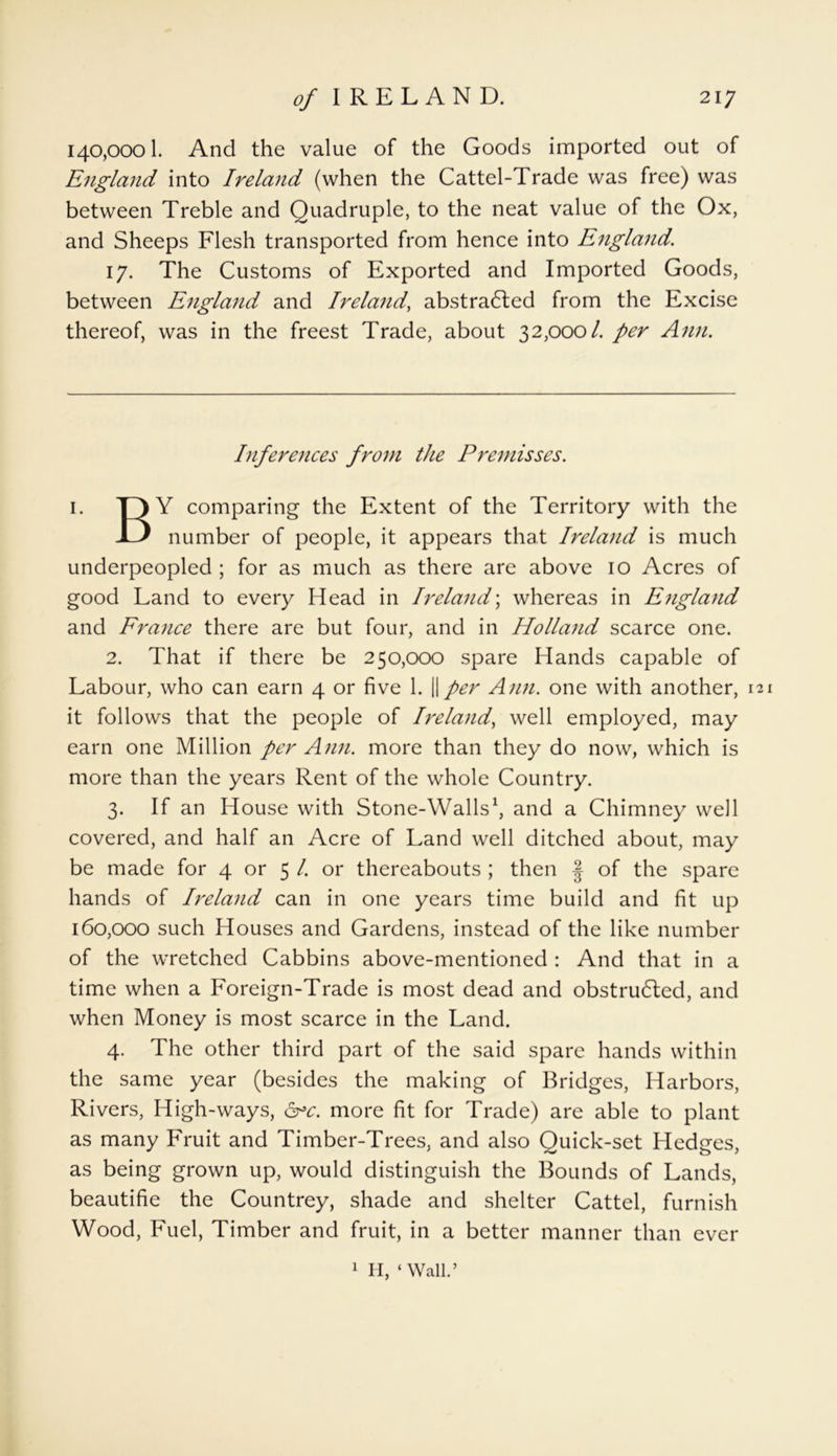 140,0001. And the value of the Goods imported out of England into Ireland (when the Cattel-Trade was free) was between Treble and Quadruple, to the neat value of the Ox, and Sheeps Flesh transported from hence into England. 17. The Customs of Exported and Imported Goods, between England and Ireland, abstracted from the Excise thereof, was in the freest Trade, about 32,000/. per Ann. Inferences from the Premisses. 1. Y comparing the Extent of the Territory with the number of people, it appears that Ireland is much underpeopled ; for as much as there are above 10 Acres of good Land to every Head in Ireland; whereas in England and France there are but four, and in Holland scarce one. 2. That if there be 250,000 spare Hands capable of Labour, who can earn 4 or five 1. ||per Ann. one with another, 121 it follows that the people of Ireland, well employed, may earn one Million per Ann. more than they do now, which is more than the years Rent of the whole Country. 3. If an House with Stone-Walls* 1 2 3 4, and a Chimney well covered, and half an Acre of Land well ditched about, may be made for 4 or 5 /. or thereabouts ; then § of the spare hands of Ireland can in one years time build and fit up 160,000 such Houses and Gardens, instead of the like number of the wretched Cabbins above-mentioned : And that in a time when a Foreign-Trade is most dead and obstructed, and when Money is most scarce in the Land. 4. The other third part of the said spare hands within the same year (besides the making of Bridges, Harbors, Rivers, High-ways, arc. more fit for Trade) are able to plant as many Fruit and Timber-Trees, and also Quick-set Hedges, as being grown up, would distinguish the Bounds of Lands, beautifie the Countrey, shade and shelter Cattel, furnish Wood, Fuel, Timber and fruit, in a better manner than ever 1 H, ‘Wall.’