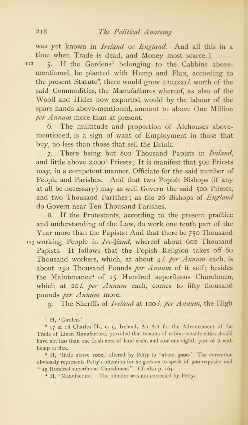was yet known in Ireland or England. And all this in a time when Trade is dead, and Money most scarce. || 22 5- the Gardens1 belonging to the Cabbins above- mentioned, be planted with Hemp and Flax, according to the present Statute'2, there would grow 120,000/. worth of the said Commodities, the Manufa6tures whereof, as also of the Wooll and Hides now exported, would by the labour of the spare hands above-mentioned, amount to above One Million per Annum more than at present. 6. The multitude and proportion of Alehouses above- mentioned, is a sign of want of Employment in those that buy, no less than those that sell the Drink. 7. There being but 800 Thousand Papists in Ireland, and little above 2,ooo3 Priests ; It is manifest that 500 Priests may, in a competent manner, Officiate for the said number of People and Parishes. And that two Popish Bishops (if any at all be necessary) may as well Govern the said 500 Priests, and two Thousand Parishes; as the 26 Bishops of England do Govern near Ten Thousand Parishes. 8. If the Protestants, according to the present practice and understanding of the Law, do work one tenth part of the Year more than the Papists: And that there be 750 Thousand 23 working People in Ire-\\land, whereof about 600 Thousand Papists. It follows that the Popish Religion takes off 60 Thousand workers, which, at about 4/. per Annum each, is about 250 Thousand Pounds per Annum of it self; besides the Maintenance4 of 25 Hundred superfluous Churchmen, which at 20/. per Annum each, comes to fifty thousand pounds per Annum more. 9. The Sheriffs of Ireland at 100/. per Annum, the High 1 H, ‘ Garden.’ 2 17 & 18 Charles II., c. 9, Ireland, An Act for the Advancement of the Trade of Linen Manufacture, provided that tenants of cabins outside cities should have not less than one Irish acre of land each, and sow one eighth part of it with hemp or flax. 3 H, ‘little above 2000,’ altered by Petty to ‘about 3000.’ The correction obviously represents Petty’s intention for he goes on to speak of 500 requisite and “ 25 Hundred superfluous Churchmen.” Cf. also p. 164. 4 II, ‘ Manufacture.’ The blunder was not corrected by Petty.